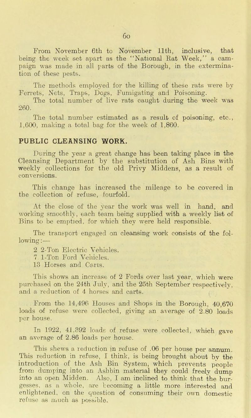 From November 6th to November 11th, inclusive, that being the week set apart as the “National Rat Week,” a cam- paign was made in all parts of the Borough, in the extenriina- tion of these pests. The methods employed foj- the killing of these rats were by Ferrets, Nets, Traps, Dogs, Fumigating and Poisoning. The total number of live rats caught during the week was 260. The total number estimated as a result of poisoning, etc., 1,600, making a total bag for the week of 1,860. PUBLIC CLEANSING WORK. Iduring the year a great change has been taking place in the Cleansing Department by the substitution of Ash Bins with weekly collections for the old Privy Middens, as a result of conversions. This change has increased the mileage to be covered in tbe collection of refuse, fourfold. At the close of the year the work was well in hand, and working smoothly, each team being supplied with a weekly list of Bins to be em[)tied. for which they were held responsible. The transport engaged on cleansing woak consists of the fol- lowing:— 2 2-Ton Electric Vehicles. 7 1-Ton Ford Vehicles. 13 Horses and Carts. This shows an increase of 2 Fords over last year, which were purchased on the 24th July, and the 25th September respectively, and a reduction of 4 horses and carts. From the 14,496 Houses and Shops in the Borough, 40,670 loads of refuse were collected, giving an average of 2.80 loads per house. In 1922, 41,392 loads of refuse were cohected, which gave an average of 2.86 loads per house. This shews a leduction in refuse of .06 per house per annum. This reduction in refuse, I think, is being brought about bv the introduction of the Ash Bin System, which prevents people from dumping into an Ashbin mateiaal they could freely dump into an open Midden. Also, I am inclined to think that the bur- gesses. as a whole, .a,re becoming a little more interested and enlightened, on the question of consuming their own domestic refuse as niuch as possible.
