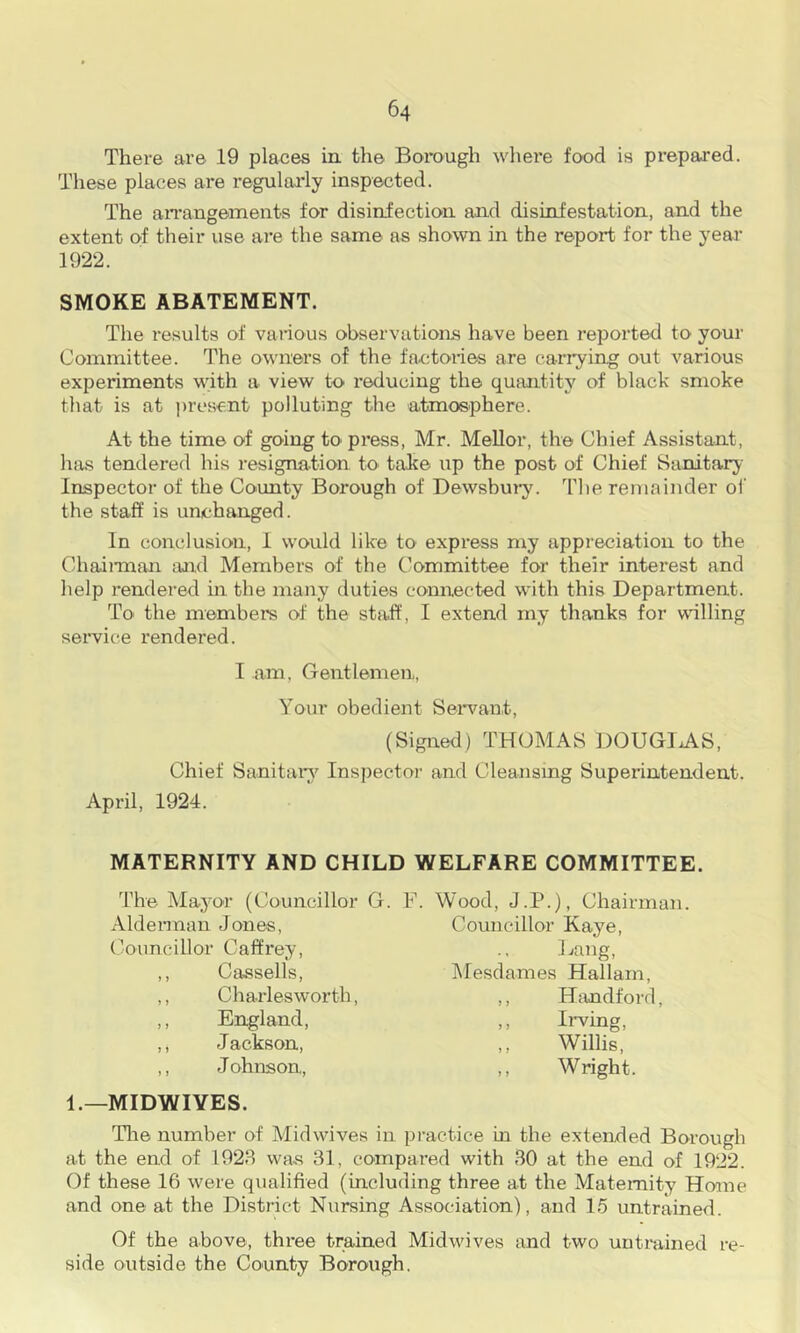 There are 19 places in the Borough where food is prepared. These places are regularly inspected. The aiTangements for disinfection and disinfestation, and the extent of their use are the same as shown in the report for the year 1922. SMOKE ABATEMENT. The 1‘esults of various observations have been reported to your Committee. The ovuiers of the factories are (>arrying out various experiments with a view to reducing the quantity of black smoke that is at ju’csent polluting the atmosphere. At the time of going to press, Mr. Mellor, the Chief Assistant, has tendered his resigna-tion to talce up the post of Chief Sanitary Inspector of the County Borough of Dewsbui-y. T])e remainder oi' the staff is unchanged. In conclusion, 1 would like to express my appreciation to the Chaiiman and Members of the Committee for their interest and help rendered in the many duties connected with this Department. To' the members of the sta.ff, I extend my thanks for willing service rendered. I am, Gentlemen, Your obedient Seiwant, (Signed) THOMAS DOUGIxAS, Chief Sanitars’^ Inspector and Cleansing Superintendent. April, 1924. MATERNITY AND CHILD WELFARE COMMITTEE. The Mayor (Councillor G. F. Wood, J.P.), Chairman. Aldennan Jones, ()’ouncillor Caffrey, ,, Cassells, ,, Charlesworth, ,, England, ,, Jackson, ,, Johnson, Councillor Kaye, J^ang, IMesdames Hallain, ,, Hiindford, ,, Irving, ,, Willis, ,, Wright. 1.—MIDWIYES. Tlie number of Midwives in practice in the extended Borough at the end of 1928 was 31, compared with 30 at the end of 1922. Of these 16 were qualified (including three at the Maternity Home and one at the District Nursing Association), and 15 untrained. Of the above, three trained Midwives and two uutmined re- side outside the County Borough.