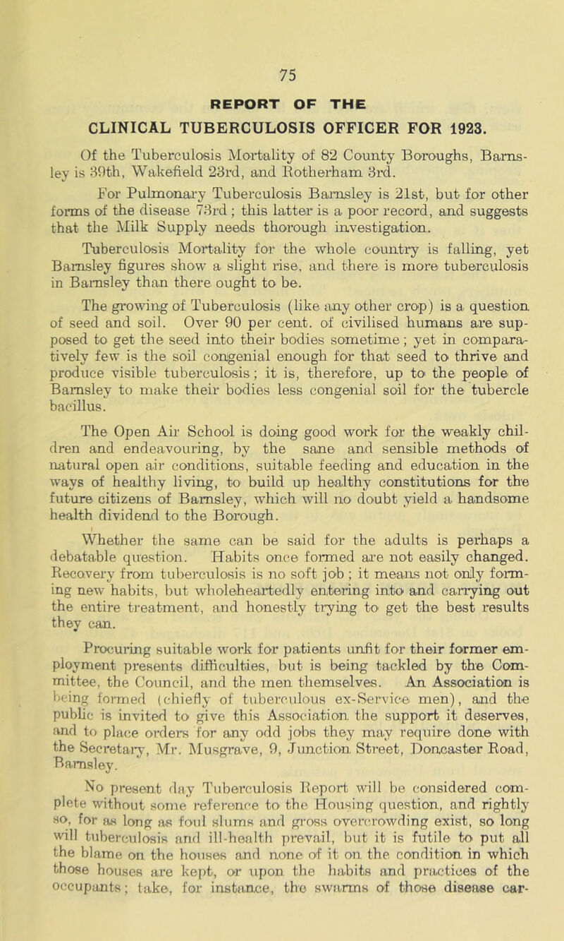 REPORT OF THE CLINICAL TUBERCULOSIS OFFICER FOR 1923. Of the Tuberculosis Mortality of 82 County Boroughs, Barns- ley is 89th, Wakefield 23rd, and Botherham 3rd. For Pulmonai’y Tuberculosis Barnsley is 21st, but for other forms of the disease 73rd ; this latter is a poor record, and suggests that the Milk Supply needs thorough investigation. Tuberculosis Mortality for the whole country is falling, yet Barnsley figures show a slight rise, and there is more tuberculosis in Barnsley than there ought to be. The growing of Tuberculosis (like any other crop) is a question of seed and soil. Over 90 per cent, of civilised humans are sup- posed to get the seed into their bodies sometime; yet in compara- tively few is the soil congenial enough for that seed to thrive and produce visible tuberculosis ; it is, therefore, up to the people of Barnsley to make their bodies less congenial soil for the tubercle bacillus. The Open Air School is doing good work for the weakly chil- dren and endeavouring, by the sane and sensible methods of natural open air conditions, suitable feeding and education in the ways of healthy living, to build up healthy constitutions for the future citizens of Barnsley, which will no doubt yield a handsome health dividend to the Borough. I Whether the same can be said for the adults is perhaps a debatable question. Habits once formed are not easily changed. Recovery from tuberculosis is no soft job ; it means not only form- ing new habits, but wholeheartedly entering into and carrying out the entire treatment, and honestly trying to get the best results they can. Procuring suitable work for patients unfit for their former em- ployment presents difficulties, but is being tackled by the Com- mittee, the Council, and the men themselves. An Association is being formed (chiefly of tuberculous ex-Service men), and the public is invited to give this Association the support it deserves, and to place orders for any odd jobs they may require done with the Secretaiy, Mr. Musgrave, 9, Junction Street, Doncaster Road, Barnsley. No present day Tuberculosis Report will be considered com- plete without some reference to the Housing (piestion, and rightly «<>, for as long as foid slums and gross overcrowding exist, so long will tuberculosis and ill-health prevail, but it is futile to put all the blame on the houses and none of it on the condition in which those houses are kept, or upon the habits and practices of the occupants; take, for instiince, the swarms of those disease car-