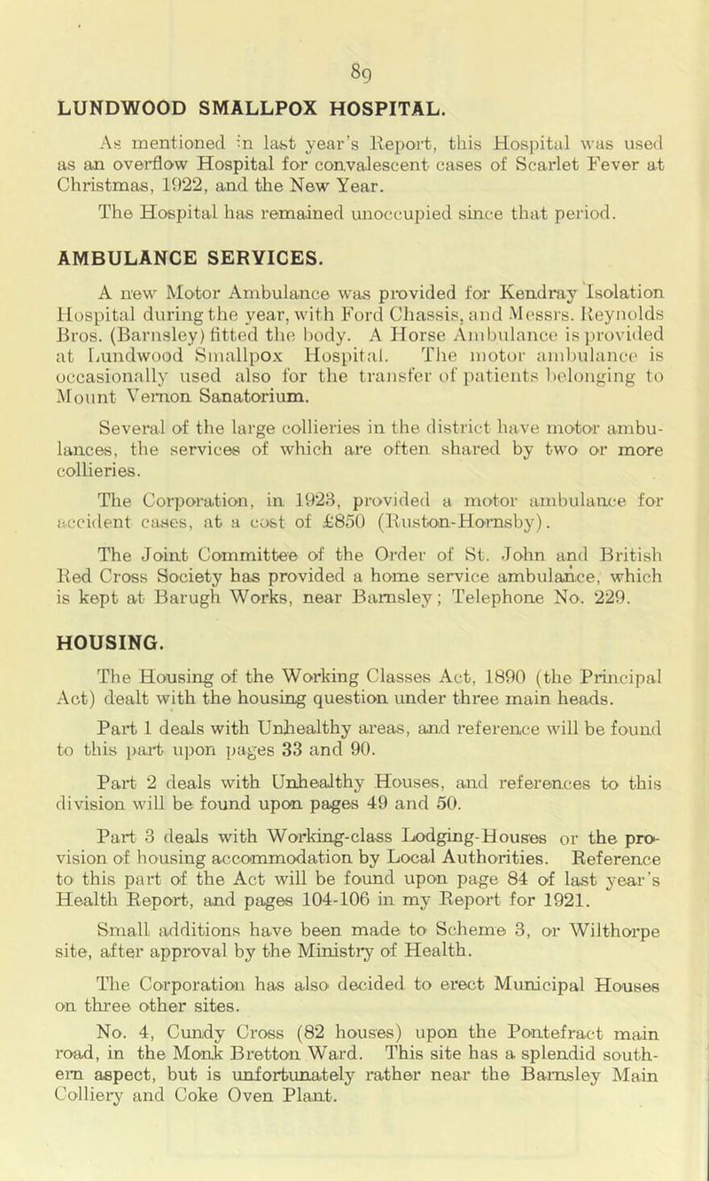 8g LUNDWOOD SMALLPOX HOSPITAL. As mentioned in lafet year’s lleport, this Hospital was used as an overflow Hospital for convalescent cases of Scarlet Fever at Christmas, 1922, and the New Year. The Hospital has remained unoccupied since that period. AMBULANCE SERVICES. A new Motor Ambulance was provided for Kendray Isolation Hospital during the year, with Ford Chassis, and Messrs. Reynolds Bros. (Barnsley) fitted the body. A Horse Ambulance is provided at Lundwood Smallpox Hospital. Tlie motor ambulance is occasionally used also for the transfer of patients l)elonging to Mount Vernon Sanatorium. Several of the large collieries in the district have motor ambu- lances, the services of which are often shared by two or more collieries. The Coi-poration, in 1928, provided a motor ambulance for accident cases, at a cost of £850 (Ruston-Ho'msby). The Joint Committee of the Order of St. John and British Red Cross Society has provided a home service ambulance, which is kept at Barugh Works, near Barnsley; Telephone No. 229. HOUSING. The Housing of the Working Classes Act, 1890 (the Principal Act) dealt with the housing question under three main heads. Part 1 deals with Urdiealthy areas, and reference will be found to this ijaH upon pages 33 and 90. Part 2 deals with Unhealthy Houses, and references to this division will be found upon pages 49 and 50. Part 3 deals with Working-class Lodging-Houses or the pro- vision of housing accommodation by Local Authorities. Reference tO' this part of the Act will be found upon page 84 of last yeai'’s Health Report, and pages 104-106 in my Report for 1921. Small additions have been made to’ Scheme 3, or Wilthorpe site, after approval by the Ministiy of Health. The Corporation has also decided to erect Municipal Houses on three other sites. No. 4, Cundy Cross (82 houses) upon the Pontefract main road, in the Monk Bretton Ward. This site has a splendid south- ern aspect, but is unfortunately I’ather near the Barnsley Main Colliery and Coke Oven Plant.