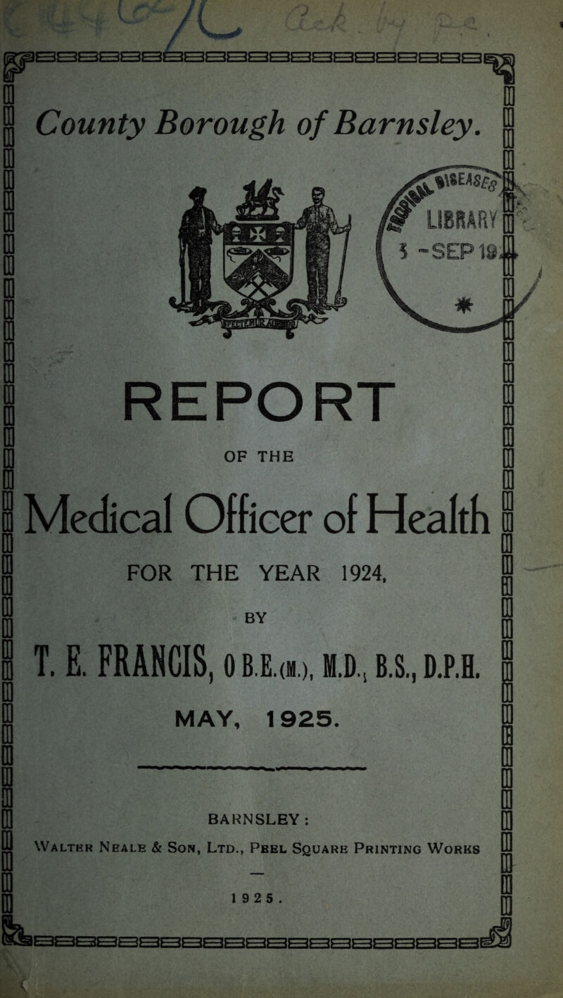 1 County Borough of Barnsley LIBRARY! ■SEP is! OF THE Medical Officer of Health FOR THE YEAR 1924, T. E. FRANCIS, o m.d, b.s., d.p.h MAY, 1925. BARNSLEY: Walter Neale & Son, Ltd., Peel Square Printing Works