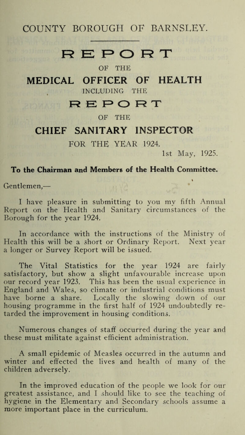 REPORT OF THE MEDICAL OFFICER OF HEALTH INCLUDING THE REPORT OF THE CHIEF SANITARY INSPECTOR FOR THE YEAR 1924. 1st May, 1925. To the Chairman and Members of the Health Committee. Gentlemen,— I have pleasure in submitting to you my fifth Annual Report on the Health and Sanitary circumstances of the Borough for the year 1924. In accordance with the instructions of the Ministry of Health this will be a short or Ordinary Report. Next year a longer or Survey Report will be issued. The Vital Statistics for the year 1924 are fairly satisfactory, but show a slight unfavourable increase upon our record year 1923. This has been the usual experience in England and Wales, so climate or industrial conditions must have borne a share. Eocally the slowing down of our housing programme in the first half of 1924 undoubtedly re- tarded the improvement in housing conditions. Numerous changes of staff occurred during the year and these must militate against efficient administration. A small epidemic of Measles occurred in the autumn and winter and effected the lives and health of many of the children adversely. In the improved education of the people we look for our greatest assistance, and I should like to see the teaching of hygiene in the Elementary and Secondary schools assume a more important place in the curriculum.