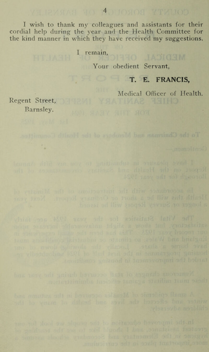 I wish to thank my colleagues and assistants for their cordial help during the year and the Health Committee for the kind manner in which they have received my suggestions. I remain, Your obedient Servant, T. E. FRANCIS, Medical Officer of Health. Regent Street, Barnsley.