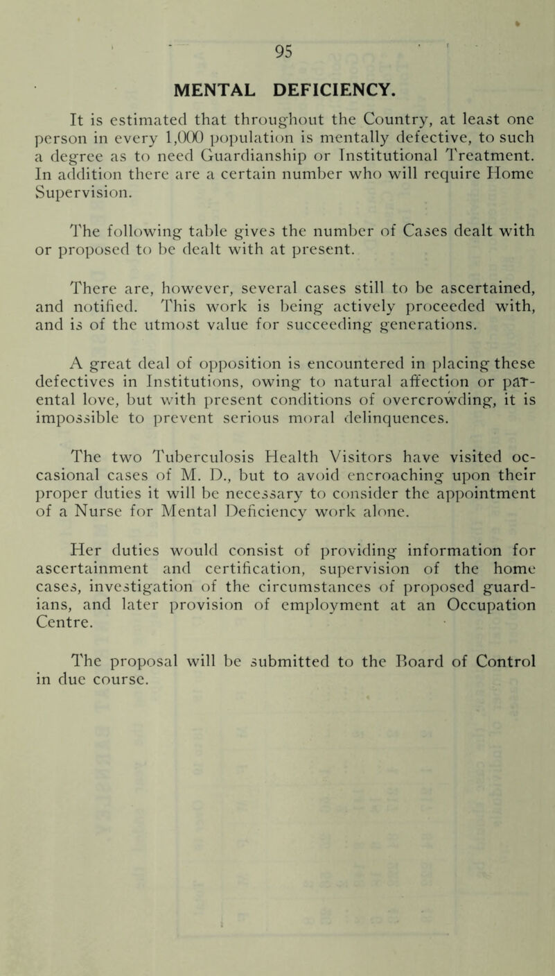 MENTAL DEFICIENCY. It is estimated that throughout the Country, at least one person in every 1,000 population is mentally defective, to such a degree as to need Guardianship or Institutional Treatment. In addition there are a certain number who will require Home Supervision. The following table gives the number of Cases dealt with or proposed to be dealt with at present. There are, however, several cases still to be ascertained, and notified. This work is being actively proceeded with, and is of the utmost value for succeeding generations. A great deal of opposition is encountered in placing these defectives in Institutions, owing to natural affection or par- ental love, but with present conditions of overcrowding, it is impossible to prevent serious moral delinquences. The two Tuberculosis Health Visitors have visited oc- casional cases of M. D., but to avoid encroaching upon their proper duties it will be necessary to consider the appointment of a Nurse for Mental Deficiency work alone. Her duties would consist of providing information for ascertainment and certification, supervision of the home cases, investigation of the circumstances of proposed guard- ians, and later provision of employment at an Occupation Centre. The proposal will be submitted to the Board of Control in due course.