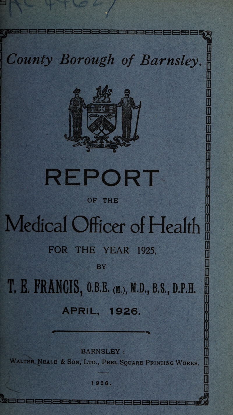 OF THE County Borough of Barnsley. Medical Officer of Health FOR THE YEAR 1925, BY T. E, FRANCIS, o.b.e. (m.), m.d., b.s, i).p.e. APRIL, 1926. BARNSLEY : Walter. Neale & Son, Ltd., Peel Square Printing Works,