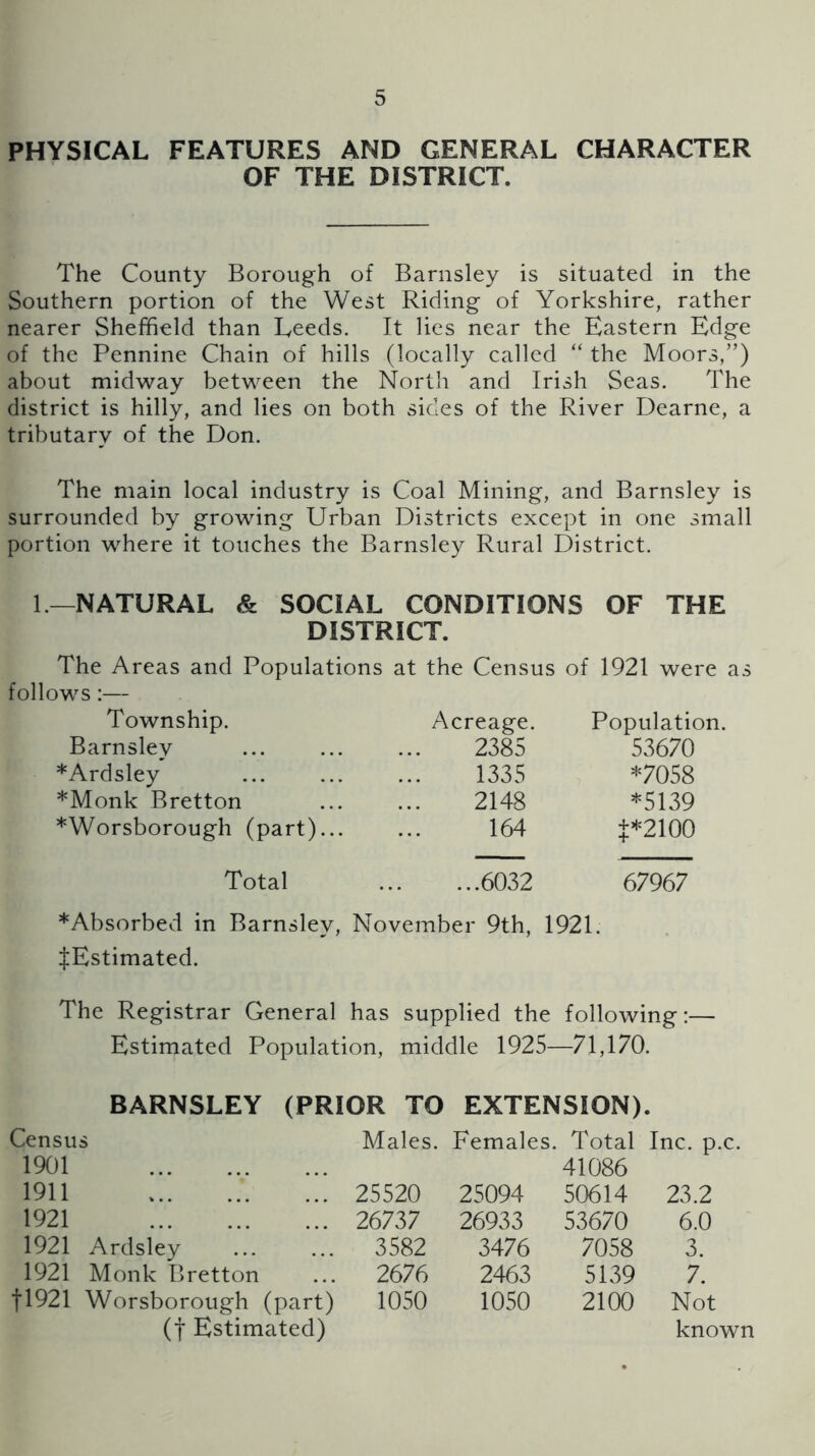 PHYSICAL FEATURES AND GENERAL CHARACTER OF THE DISTRICT. The County Borough of Barnsley is situated in the Southern portion of the West Riding of Yorkshire, rather nearer Sheffield than Leeds. It lies near the Eastern Edge of the Pennine Chain of hills (locally called “ the Moors,”) about midway between the North and Irish Seas. The district is hilly, and lies on both sides of the River Dearne, a tributary of the Don. The main local industry is Coal Mining, and Barnsley is surrounded by growing Urban Districts except in one small portion where it touches the Barnsley Rural District. 1.—NATURAL & SOCIAL CONDITIONS OF THE DISTRICT. The Areas and Populations at the Census of 1921 were as follows:— Township. Barnsley *Ardsley *Monk Bretton *Worsborough (part)... Total Acreage. Population. 2385 53670 1335 *7058 2148 *5139 164 +*2100 ...6032 67967 *Absorbed in Barnsley, November 9th, 1921. ^Estimated. The Registrar General has supplied the following:— Estimated Population, middle 1925—71,170. BARNSLEY (PRIOR TO EXTENSION). Census 1901 Males. Females. Total 41086 Inc. p.c. 1911 25520 25094 50614 23.2 1921 26737 26933 53670 6.0 1921 Ardsley 3582 3476 7058 3. 1921 Monk Bretton 2676 2463 5139 7. tl921 Worsborough (part) (t Estimated) 1050 1050 2100 Not known