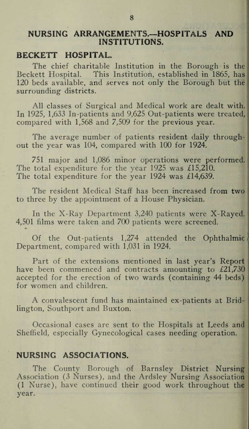 NURSING ARRANGEMENTS.—HOSPITALS AND INSTITUTIONS. BECKETT HOSPITAL. The chief charitable Institution in the Borough is the Beckett Hospital. This Institution, established in 1865, has 120 beds available, and serves not only the Borough but the surrounding districts. All classes of Surgical and Medical work are dealt with. In 1925, 1,633 In-patients and 9,625 Out-patients were treated, compared with 1,568 and 7,509 for the previous year. The average number of patients resident daily through- out the year was 104, compared with 100 for 1924. 751 major and 1,086 minor operations were performed. The total expenditure for the year 1925 was £15,210. The total expenditure for the year 1924 was £14,639. The resident Medical Staff has been increased from two to three by the appointment of a House Physician. In the X-Ray Department 3,240 patients were X-Rayed. 4,501 films were taken and 700 patients were screened. Of the Out-patients 1,274 attended the Ophthalmic Department, compared with 1,031 in 1924. Part of the extensions mentioned in last year’s Report have been commenced and contracts amounting to £21,730 accepted for the erection of two wards (containing 44 beds) for women and children. A convalescent fund has maintained ex-patients at Brid- lington, Southport and Buxton. Occasional cases are sent to the Hospitals at Leeds and Sheffield, especially Gynecological cases needing operation. NURSING ASSOCIATIONS. The County Borough of Barnsley District Nursing Association (3 Nurses), and the Ardsley Nursing Association (1 Nurse), have continued their good work throughout the year.