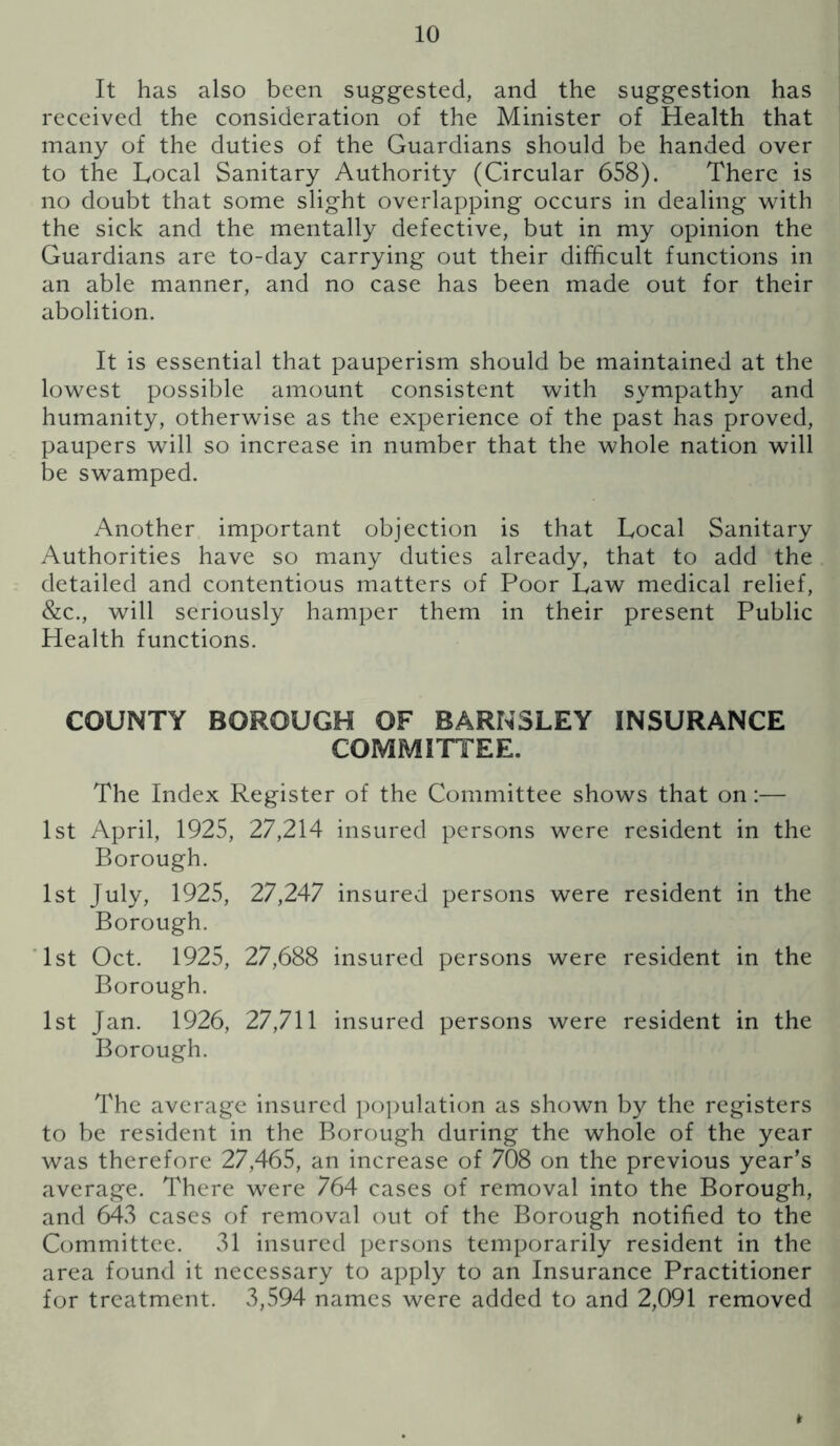 It has also been suggested, and the suggestion has received the consideration of the Minister of Health that many of the duties of the Guardians should be handed over to the Local Sanitary Authority (Circular 658). There is no doubt that some slight overlapping occurs in dealing wdth the sick and the mentally defective, but in my opinion the Guardians are to-day carrying out their difficult functions in an able manner, and no case has been made out for their abolition. It is essential that pauperism should be maintained at the lowest possible amount consistent with sympathy and humanity, otherwise as the experience of the past has proved, paupers will so increase in number that the whole nation will be swamped. Another important objection is that Local Sanitary Authorities have so many duties already, that to add the detailed and contentious matters of Poor Law medical relief, &c., will seriously hamper them in their present Public Health functions. COUNTY BOROUGH OF BARNSLEY INSURANCE COMMITTEE. The Index Register of the Committee shows that on:— 1st April, 1925, 27,214 insured persons were resident in the Borough. 1st July, 1925, 27,247 insured persons were resident in the Borough. '1st Oct. 1925, 27,688 insured persons were resident in the Borough. 1st Jan. 1926, 27,711 insured persons were resident in the Borough. The average insured population as shown by the registers to be resident in the Borough during the whole of the year was therefore 27,465, an increase of 708 on the previous year’s average. There were 764 cases of removal into the Borough, and 643 cases of removal out of the Borough notified to the Committee. 31 insured persons temporarily resident in the area found it necessary to apply to an Insurance Practitioner for treatment. 3,594 names were added to and 2,091 removed