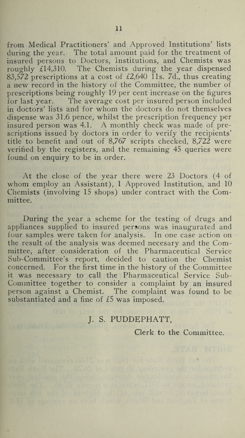 from Medical Practitioners’ and Approved Institutions’ lists during the year. The total amount paid for the treatment of insured persons to Doctors, Institutions, and Chemists was roughly £14,310. The Chemists during the year dispensed 83,572 prescriptions at a cost of £2,640 11s. 7d., thus creating a new record in the history of the Committee, the number of prescriptions being roughly 19 per cent increase on the figures for last year. The average cost per insured person included in doctors’ lists and for whom the doctors do not themselves dispense was 31.6 pence, whilst the prescription frequency per insured person was 4.1. A monthly check was made of pre- scriptions issued by doctors in order to verify the recipients’ title to benefit and out of 8,767 scripts checked, 8,722 were verified by the registers, and the remaining 45 queries were found on enquiry to be in order. At the close of the year there were 23 Doctors (4 of whom employ an Assistant), 1 Approved Institution, and 10 Chemists (involving 15 shops) under contract with the Com- mittee. During the year a scheme for the testing of drugs and appliances supplied to insured persons was inaugurated and four samples were taken for analysis. In one case action on the result of the analysis was deemed necesary and the Com- mittee, after consideration of the Pharmaceutical Service Sub-Committee’s report, decided to caution the Chemist concerned. For the first time in the history of the Committee it was necessary to call the Pharmaceutical Service Sub- Committee together to consider a complaint by an insured person against a Chemist. The complaint was found to be substantiated and a fine of £5 was imposed. J. S. PUDDEPHATT, Clerk to the Committee.