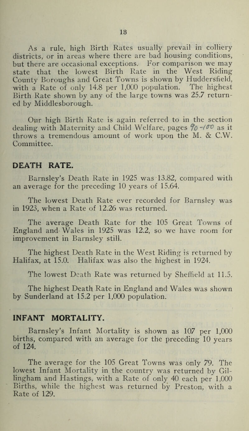 18 As a rule, high Birth Rates usually prevail in colliery districts, or in areas where there are bad housing conditions, but there are occasional exceptions. For comparison we may state that the lowest Birth Rate in the West Riding County Boroughs and Great Towns is shown by Huddersfield, with a Rate of only 14.8 per 1,000 population. The highest Birth Rate shown by any of the large towns was 25.7 return- ed by Middlesborough. Our high Birth Rate is again referred to in the section dealing with Maternity and Child Welfare, pages 9bas it throws a tremendous amount of work upon the M. & C.W. Committee. DEATH RATE. Barnsley’s Death Rate in 1925 wasT3.82, compared with an average for the preceding 10 years of 15.64. The lowest Death Rate ever recorded for Barnsley was in 1923, when a Rate of 12.26 was returned. The average Death Rate for the 105 Great Towns of England and- Wales in 1925 was 12,2, so we have room for improvement in Barnsley still. The highest Death Rate in the West Riding is returned by Halifax, at 15.0. Halifax was also the highest in 1924. The lowest Death Rate was returned by Sheffield at 11.5. The highest Death Rate in England and Wales was shown by Sunderland at 15.2 per 1,000 population. INFANT MORTALITY. Barnsley’s Infant Mortality is shown as 107 per 1,000 births, compared with an average for the preceding 10 years of 124. The average for the 105 Great Towns was only 79. The lowest Infant Mortality in the country was returned by Gil- lingham and Hastings, with a Rate of only 40 each per 1,000 Births, while the highest was returned by Preston, with a Rate of 129.