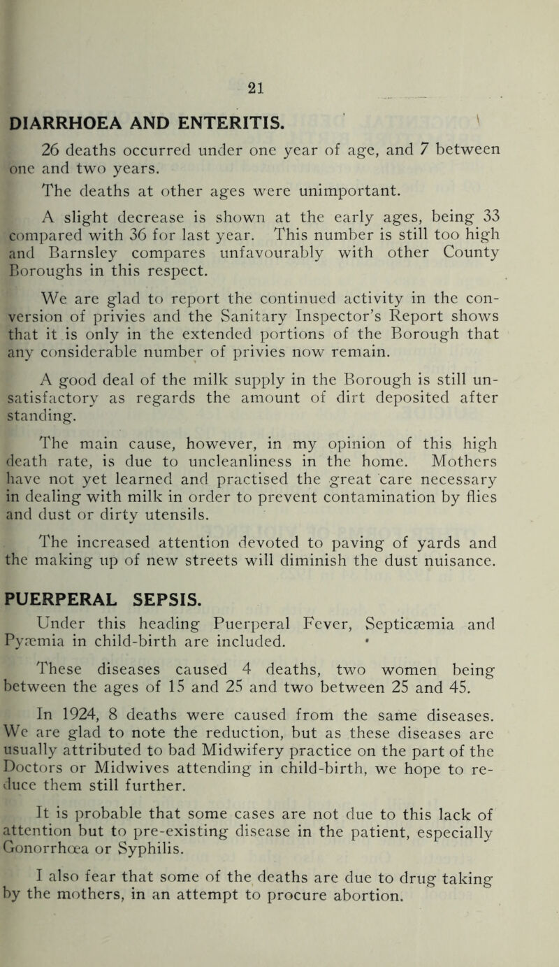 DIARRHOEA AND ENTERITIS. ^ 26 deaths occvtrred under one year of age, and 7 between one and two years. The deaths at other ages were unimportant. A slight decrease is shown at the early ages, being 33 compared with 36 for last year. This number is still too high and Barnsley compares unfavourably with other County Boroughs in this respect. We are glad to report the continued activity in the con- version of privies and the Sanitary Inspector’s Report shows that it is only in the extended portions of the Borough that any considerable number of privies now remain. A good deal of the milk supply in the Borough is still un- satisfactory as regards the amount of dirt deposited after standing. The main cause, however, in my opinion of this high death rate, is due to uncleanliness in the home. Mothers have not yet learned and practised the great care necessary in dealing with milk in order to prevent contamination by flies and dust or dirty utensils. The increased attention devoted to paving of yards and the making up of new streets will diminish the dust nuisance. PUERPERAL SEPSIS. Under this heading Puerperal Fever, Septicaemia and Pyaemia in child-birth are included. These diseases caused 4 deaths, two women being between the ages of 15 and 25 and two between 25 and 45. In 1924, 8 deaths were caused from the same diseases. We are glad to note the reduction, but as these diseases arc usually attributed to bad Midwifery practice on the part of the Doctors or Midwives attending in child-birth, we hope to re- duce them still further. It is probable that some cases are not due to this lack of attention but to pre-existing disease in the patient, especially Gonorrha^a or Syphilis. I also fear that some of the deaths are due to drug taking by the mothers, in an attempt to procure abortion.