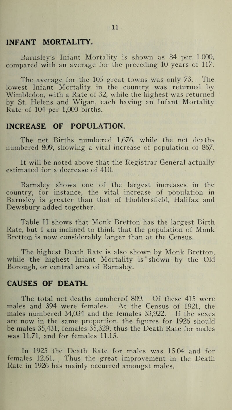 INFANT MORTALITY. Barnsley’s Infant Mortality is shown as 84 per 1,000, compared with an average for the preceding 10 years of 117. The average for the 105 great towns was only 73. The lowest Infant Mortality in the country was returned by Wimbledon, with a Rate of 32, while the highest was returned by St. Helens and Wigan, each having an Infant Mortality Rate of 104 per 1,000 births. INCREASE OF POPULATION. The net Births numbered 1,676, while the net deaths numbered 809, showing a vital increase of population of 867. It will be noted above that the Registrar General actually estimated for a decrease of 410. Barnsley shows one of the largest increases in the country, for instance, the vital increase of population in Barnsley is greater than that of Huddersfield, Halifax and Dewsbury added together. Table H shows that Monk Bretton has the largest Birth Rate, but I am inclined to think that the population of Monk Bretton is now considerably larger than at the Census. The highest Death Rate is also shown by Monk Bretton, while the highest Infant Mortality is shown by the Old Borough, or central area of Barnsley. CAUSES OF DEATH. The total net deaths numbered 809. Of these 415 were males and 394 were females. At the Census of 1921, the males numbered 34,034 and the females 33,922. If the sexes are now in the same proportion, the figures for 1926 should be males 35,431, females 35,329, thus the Death Rate for males was 11.71, and for females 11.15. In 1925 the Death Rate for males was 15.04 and for females 12.61. Thus the great improvement in the Death Rate in 1926 has mainly occurred amongst males.