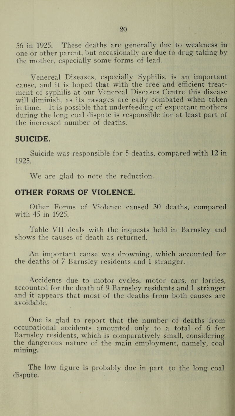 56 in 1925. These deaths are generally due to weakness in one or other parent, but occasionally are due to drug taking by the mother, especially some forms of lead. Venereal Diseases, especially Syphilis, is an important cause, and it is hoped that with the free and efficient treat- ment of syphilis at our Venereal Diseases Centre this disease will diminish, as its ravages are eaily combated when taken in time. It is possible that underfeeding of expectant mothers during the long coal dispute is responsible for at least part of the increased number of deaths. SUICIDE. Suicide was responsible for 5 deaths, compared with 12 in 1925. We are glad to note the reduction. OTHER FORMS OF VIOLENCE. Other Forms of Violence caused 30 deaths, compared with 45 in 1925. Table VII deals with the inquests held in Barnsley and shows the causes of death as returned. An important cause was drowning, which accounted for the deaths of 7 Barnsley residents and 1 stranger. Accidents due to motor cycles, motor cars, or lorries, accounted for the death of 9 Barnsley residents and 1 stranger and it appears that most of the deaths from both causes are avoidable. One is glad to report that the number of deaths from occupational accidents amounted only to a total of 6 for Barnsley residents, which is comparatively small, considering the dangerous nature of the main employment, namely, coal mining. The low figure is probably due in part to the long coal dispute.