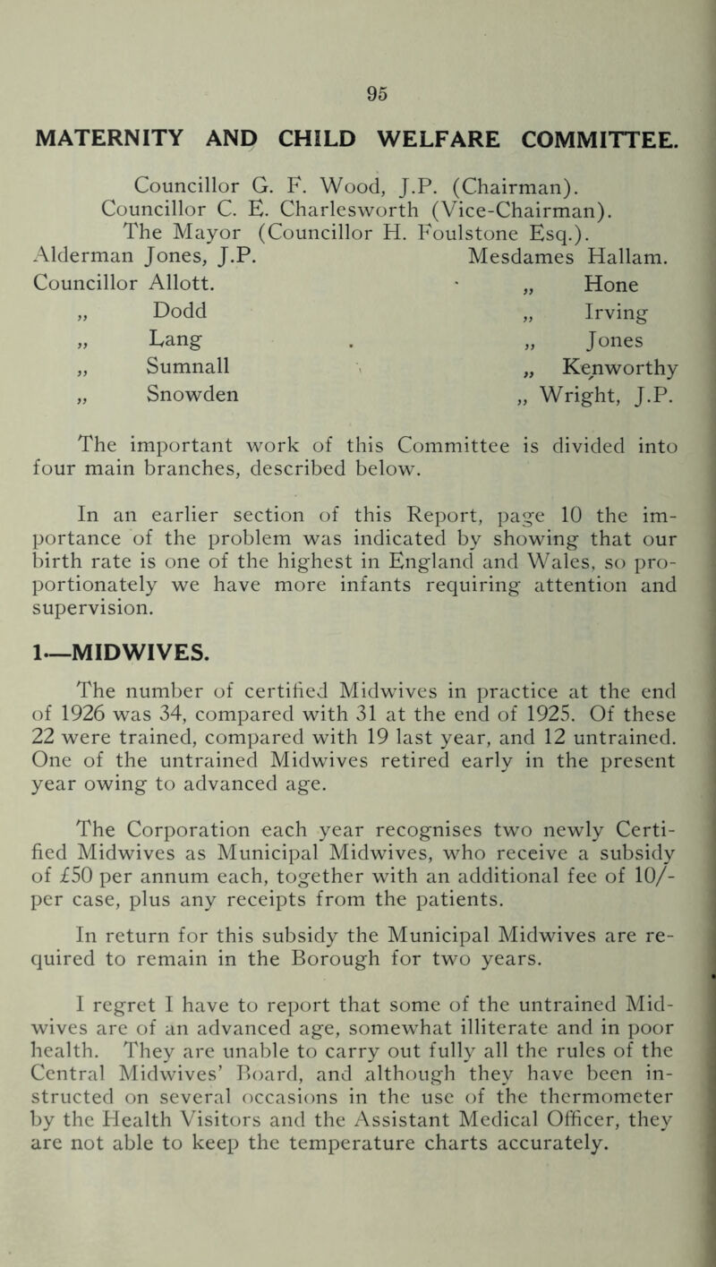 MATERNITY AND CHILD WELFARE COMMITTEE. Councillor G. F. Wood, J.P. (Chairman). Councillor C. E. Charlesworth (Vice-Chairman). The Mayor (Councillor H. Foulstone Esq.). Alderman Jones, J.P. Mesdames Hallam. Councillor Allott. • „ Hone „ Dodd „ Irving „ Lang . „ Jones „ Sumnall - „ Kenworthy „ Snowden „ Wright, J.P. The important work of this Committee is divided into four main branches, described below. In an earlier section of this Report, page 10 the im- portance of the problem was indicated by showing that our birth rate is one of the highest in England and Wales, so pro- portionately we have more infants requiring attention and supervision. 1—MIDWIVES. The number of certihed Midwives in practice at the end of 1926 was 34, compared with 31 at the end of 1925. Of these 22 were trained, compared with 19 last year, and 12 untrained. One of the untrained Midwives retired early in the present year owing to advanced age. The Corporation each year recognises two newly Certi- fied Midwives as Municipal Midwives, who receive a subsidy of £50 per annum each, together with an additional fee of 10/- per case, plus any receipts from the patients. In return for this subsidy the Municipal Midwives are re- quired to remain in the Borough for two years. I regret I have to report that some of the untrained Mid- wives are of an advanced age, somewhat illiterate and in poor health. They are unable to carry out fully all the rules of the Central Midwives’ Board, and although they have been in- structed on several occasions in the use of the thermometer by the Health Visitors and the Assistant Medical Officer, they are not able to keep the temperature charts accurately.