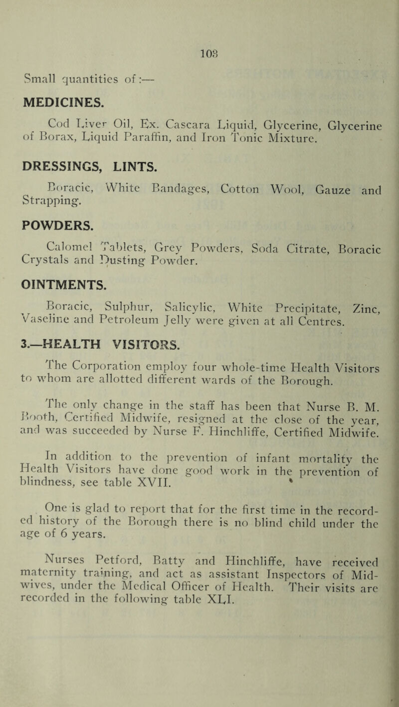 lOB Small quantities of :— MEDICINES. Cod Liver Oil, Ex. Cascara Liquid, Glycerine, Glycerine of Borax, Liquid Paraffin, and Iron Tonic Mixture. DRESSINGS, LINTS. Boracic, White Bandages, Cotton Wool, Gauze and Strapping. POWDERS. Calomel j ablets. Grey Pow^ders, Soda Citrate, Boracic Crystals and Dusting Powder. OINTMENTS. Boracic, Sulphur, Salicylic, WTite Precipitate, Zinc, Vaseline and Petroleum Jelly were given at all Centres. 3.—HEALTH VISITORS. The Corporation employ four whole-tim.e Health Visitors to whom are allotted different wards of the Borough. The only change in the staff has been that Nurse B. M. Booth, Cerrifed Midwife, resigned at the close of the year, and was succeeded by Nurse F. Hinchliffe, Certified Midwife. In addition to the ]3revention of infant mortalitv the Health Visitors have done good work in the prevention of blindness, see table XVH. ' One is glad to report that for the first time in the record- ed history of the Borough there is no blind child under the age of 6 years. Nurses Petford, Batty and Hinchliffe, have received maternity traming, and act as assistant Inspectors of Mid- wives, under the Medical Officer of PIcalth. Their visits are recorded in the following table XLL