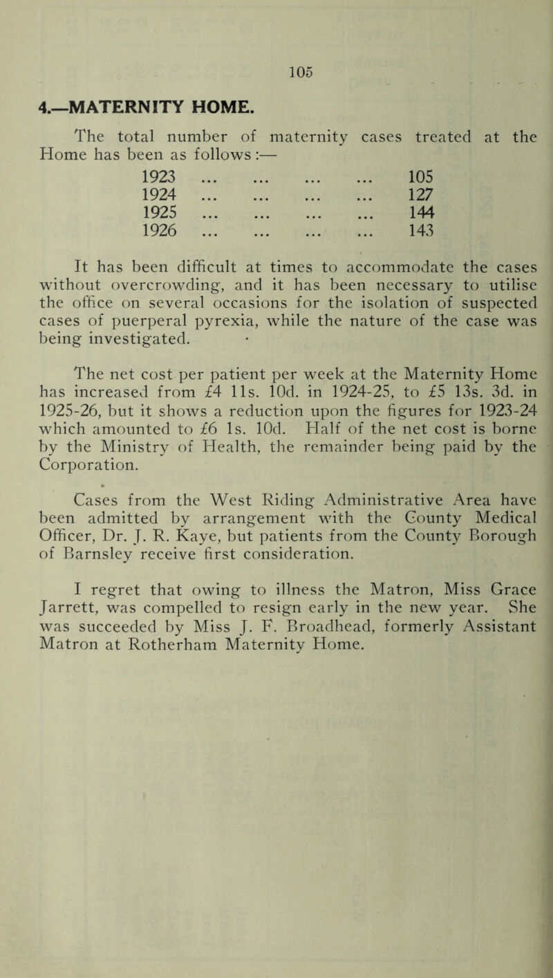 4.—MATERNITY HOME. The total number of maternity cases treated at the Home has been as follows:— 105 127 144 143 1923 1924 1925 1926 It has been difficult at times to accommodate the cases without overcrowding, and it has been necessary to utilise the office on several occasions for the isolation of suspected cases of puerperal pyrexia, while the nature of the case was being investigated. The net cost per patient per week at the Maternity Home has increased from £4 11s. lOd. in 1924-25, to £5 13s. 3d. in 1925-26, but it shows a reduction upon the figures for 1923-24 which amounted to £6 Is. lOd. Half of the net cost is borne by the Ministry of Health, the remainder being paid by the Corporation. Cases from the West Riding Administrative Area have been admitted by arrangement with the County Medical Officer, Dr. J. R. Kaye, but patients from the County Borough of Barnsley receive first consideration. I regret that owing to illness the Matron, Miss Grace Jarrett, was compelled to resign early in the new year. She was succeeded by Miss J. F. Broadhead, formerly Assistant Matron at Rotherham Maternity Home.