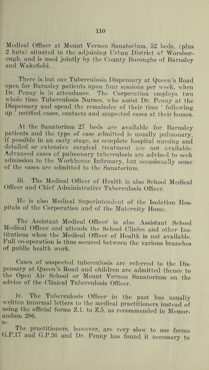 Medical Officer at Mount Vernon Sanatorium, 52 beds, (plus 2 huts) situated in the adjoining Urban District of Worsbor- ou»h, and is used jointly by the County Boroughs of Barnsley and Wakefield. There is but one Tuberculosis Dispensary at Queen’s Road open for Barnsley patients upon four sessions per week, when Dr. Penny is in attendance. The Corporation employs two whole time Tuberculosis Nurses, who assist Dr. Penny at the Dispensary and spend the remainder of their time ‘ following up ’ notified cases, contacts and suspected cases at their homes. ^ At the Sanatorium 27 beds are available for Barnsley patients and the type of case admitted is usually pulmonary, if possible in an early stage, as complete hospital nursing and detailed or extensive surgical t]*eatment are not available. Advanced cases of pulmonary tuberculosis are advised to seek admission to the Workhouse Infirmary, but occasionally some of the cases are admitted to the Sanatoidum. _ iii. The Medical Officer of Health is also School Medical Officer and Chief Administrative Tuberculosis Officer. He is also Medical Superintendent of the Isolation Hos- pitals of the Corporation and of the Maternity Home. The Assistant Medical Officer is also Assistant School Medical Officer and attends the School Climes and other Ins- titutions when the Medical Officer of Health is not available. I ull co-operation is thus secured between the various branches of public health work. Cases of suspected tuberculosis are referred to the Dis- pensary at Queen’s Road and children are admitted thence to the Open Air School or Mount Vernon Sanatorium on the advice of the Clinical Tuberculosis Officer. iv. ^ The Tuberculosis Officer in the past has usually written iniormal letters to the medical practitioners instead of using the official forms Z.l. to Z.5. as recommended in Memor- andum 286. b- Tjie practitioners, however, are very slow to use forms G.IM7 and G.P.36 and Dr. Penny has found it necessary to