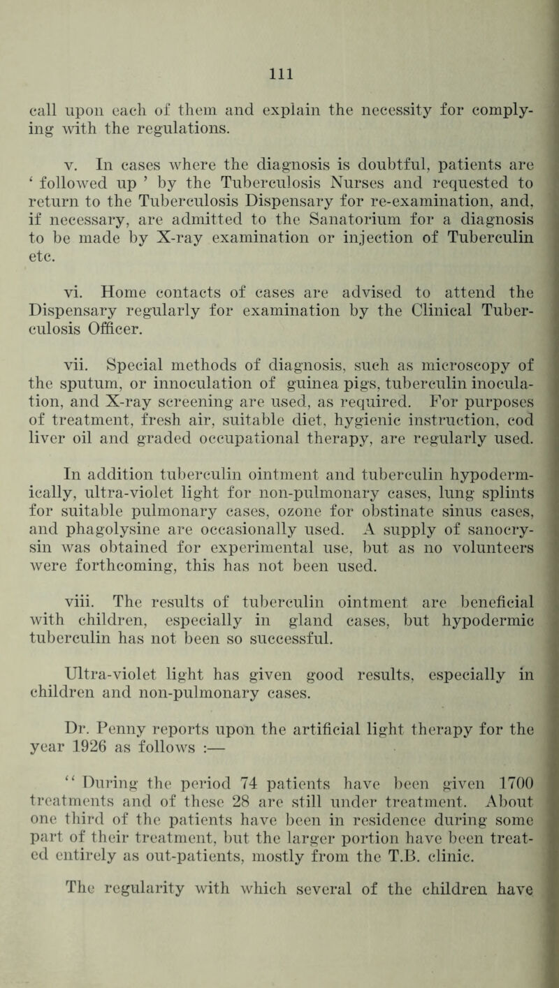 call upon each of them and explain the necessity for comply- ing with the regulations. V. In cases where the diagnosis is doubtful, patients are ‘ followed up ’ by the Tuberculosis Nurses and requested to return to the Tuberculosis Dispensary for re-examination, and, if necessary, are admitted to the Sanatorium for a diagnosis to be made by X-ray examination or injection of Tuberculin etc. vi. Home contacts of cases are advised to attend the Dispensary regularly for examination by the Clinical Tuber- culosis Officer. vii. Special methods of diagnosis, such as microscopy of the sputum, or innoculation of guinea pigs, tuberculin inocula- tion, and X-ray screening are used, as required. For purposes of treatment, fresh air, suitable diet, hygienic instruction, cod liver oil and graded occupational therapy, are regularly used. In addition tuberculin ointment and tuberculin hypoderm- ically, ultra-violet light for non-pulmonary cases, lung splints for suitable pulmonary cases, ozone for obstinate sinus cases, and phagolysine are occasionally used. A supply of sanocry- sin was obtained for experimental use, but as no volunteers were forthcoming, this has not been used. viii. The results of tuberculin ointment are beneficial with children, especially in gland cases, but hypodermic tuberculin has not been so successful. Ultra-violet light has given good results, especially in children and non-pulmonary cases. Dr. Penny reports upon the artificial light therapy for the year 1926 as follows :— “ During the period 74 patients have l)een given 1700 treatments and of these 28 are still under treatment. Al)out one third of the patients have been in residence during some part of their treatment, but the larger portion have been treat- ed entirely as out-patients, mostly from the T.B. clinic. The regularity with which several of the children have