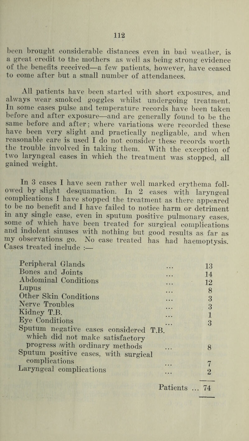 been brought considerable distances even in bad weather, is a great credit to the mothers as well as being strong evidence of the benefits received—a few patients, however, have ceased to come after but a small number of attendances. All patients have been started with short exposures, and always wear smoked goggles whilst undergoing treatment. In some cases pulse and temperature records have been taken before and after exposure—and are generally found to be the same before and after; where variations were recorded these have been very slight and practically negligable, and when reasonable care is used I do not consider these records worth the trouble involved in taking them. With the exception of two laryngeal cases in which the treatment was stopped, all gained weight. In 3 cases I have seen rather well marked erythema foll- owed by slight desquamation. In 2 cases with laryngeal complications I have stopped the treatment as there appeared to be no benefit and I have failed to notice harm or detriment in any single case, even in sputum positive pulmonary cases, some^ of which have been treated for surgical comijlications and indolent sinuses with nothing but good results as far as my observations go. No case treated has had haemoptysis. Cases treated include :— Peripheral Glands Bones and Joints Abdominal Conditions Lupus Other Skin Conditions Nerve Troubles Kidney T.B. Eye Conditions Sputum negative cases considered T.B. which did not make satisfactory progress iwith ordinary methods Sputum positive cases, with surgical complications Laryngeal complications 13 14 12 8 3 3 1 3 8 7 2 Patients ... 74