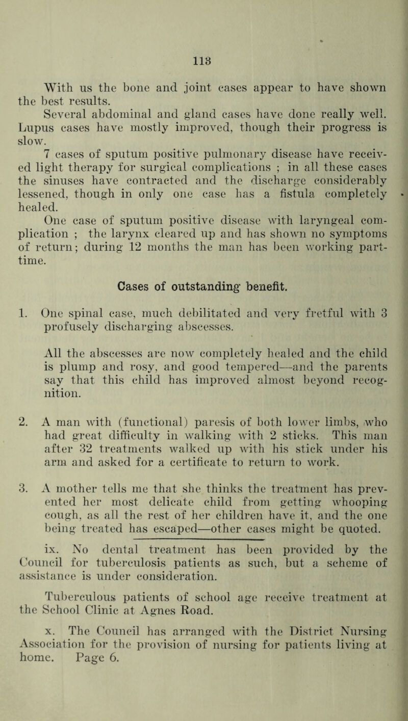 118 With us the bone and joint eases appear to have shown the best results. Several abdominal and gland cases have done really well. Lupus cases have mostly improved, though their progress is slow. 7 cases of sputum positive pulmonary disease have receiv- ed light therapy for surgical complications ; in all these cases the sinuses have contracted and the discharge considerably lessened, though in only one case has a fistula completely healed. One case of sputum positive disease with laryngeal com- plication ; the larynx cleared up and has shown no symptoms of return; during 12 months the man has been working part- time. Cases of outstanding benefit. 1. One spinal case, much debilitated and very fretful with 3 profusely discharging abscesses. All the abscesses are now completely healed and the child is plump and rosy, and good tempered—and the parents say that this child has improved almost beyond recog- nition. 2. A man with (functional) paresis of both lower limbs, .who had great difficulty in walking with 2 sticks. This man after 32 treatments walked up with his stick under his arm and asked for a certificate to return to work. 3. A mother tells me that she thinks the treatment has prev- ented her most delicate child from getting whooping cough, as all the rest of her children have it, and the one being treated has escaped—other cases might be quoted. ix. No dental treatment has been provided by the Council for tuberculosis patients as such, but a scheme of assistance is under consideration. Tuberculous patients of school age receive treatment at the School Clinic at Agnes Road. X. The Council has arranged with the District Nursing Association for the provision of nursing for patients living at home. Page 6.