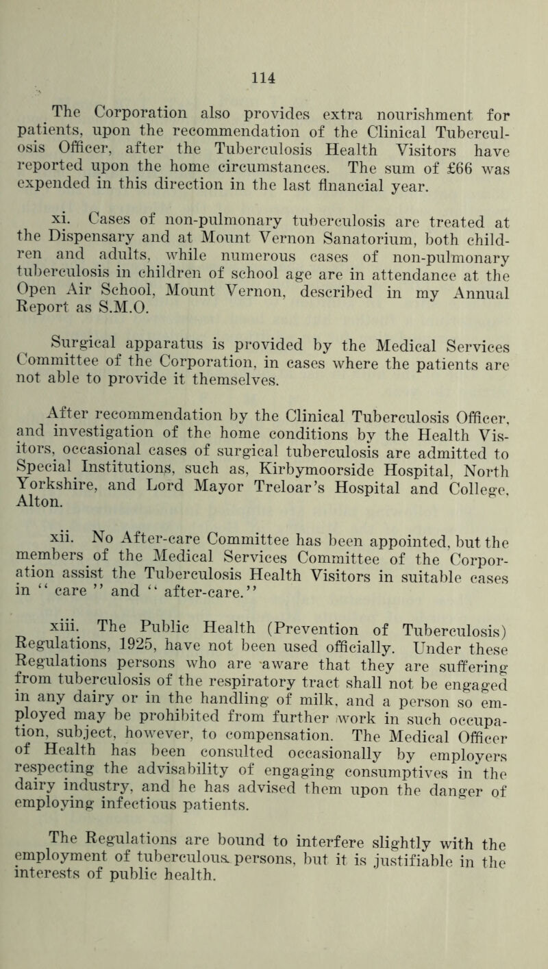 ^ The Corporation also provides extra nourishment for patients, upon the recommendation of the Clinical Tubercul- osis Officer, after the Tuberculosis Health Visitors have reported upon the home circumstances. The sum of £66 was expended in this direction in the last flnancial year. xi. Cases of non-pulmonary tuberculosis are treated at the Dispensary and at Mount Vernon Sanatorium, both child- ren and adults, while numerous cases of non-pulmonary tu])erculosis in children of school age are in attendance at the Open Air School, Mount Vernon, described in my Annual Report as S.M.O. ^ Surgical apparatus is provided by the Medical Services Committee of the Corporation, in cases where the patients are not able to provide it themselves. After recommendation by the Clinical Tuberculosis Officer, and investigation of the home conditions by the Health Vis- itors, occasional cases of surgical tuberculosis are admitted to Special Institutions, such as, Kirbymoorside Hospital, North Yorkshire, and Lord Mayor Treloar’s Hospital and College, Alton. xii. No After-care Committee has been appointed, but the members of the Medical Services Committee of the Corpor- ation assist the Tuberculosis Health Visitors in suitable cases in “ care ” and after-care.” xiii. The Public Health (Prevention of Tuberculosis) Regulations, 1925, have not been used officially. Under these Regulations persons who are 'aware that they are suffering from tuberculosis of the respiratory tract shall not be engaged in any dairy or in the handling of milk, and a person so em- ployed may be prohibited from further -work in such occupa- tion, subject, however, to compensation. The Medical Officer of Health has been consulted occasionally by employers respecting the advisability of engaging consumptives in the dairy industry, and he has advised them upon the danger of employing infectious patients. The Regulations are bound to interfere slightly with the employment of tuberculous, persons, but it is justifiable in the interests of public health.