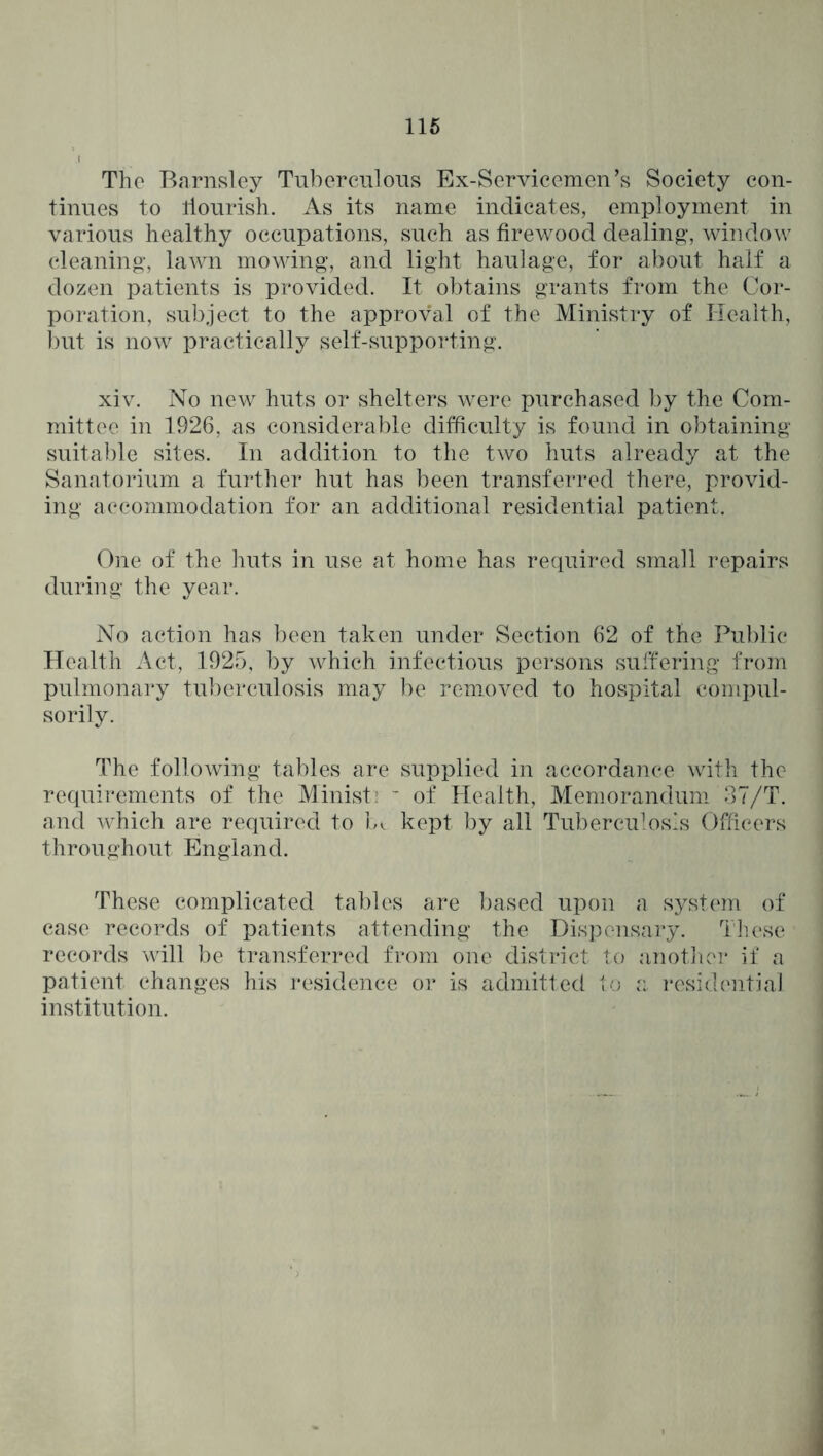 116 The Barnsley Tuberenlons Ex-Servicemen’s Society con- tinues to llonrish. As its name indicates, employment in various healthy occupations, such as firewood dealing, window cleaning, lawn mowing, and light haulage, for about half a dozen patients is provided. It obtains grants from the Cor- poration, subject to the approval of the Ministry of Health, ])ut is now practically self-supporting. xiv. No new huts or shelters were purchased by the Com- mittee in 1926, as considerable difficulty is found in obtaining suitable sites. In addition to the two huts already at the Sanatoi’ium a further hut has been transferred there, provid- ing accommodation for an additional residential patient. One of the lints in use at home has re(iuired small repairs during the year. No action has been taken under Section 62 of the Public Health Act, 1925, by which infectious persons suffering from pulmonary tuberculosis may be removed to hospital compul- sorily. The following tables are supplied in accordance with the requirements of the Minist’  of Health, Meniorandum 37/T. and which are required to b. kept by all Tuberculosis Officers throughout England. These complicated tables are based upon a systcan of case records of patients attending the Disjiensary. I lu\se records will be transferred from one district to anotliei* if a patient changes his residence or is admitted a residcaitial institution.