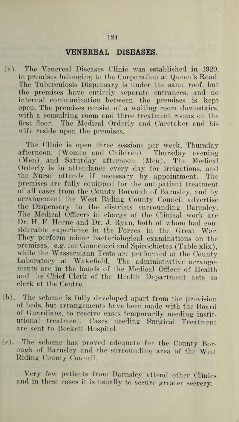 VENEREAL DISEASES. (a) . The Venereal Diseases Clinic was established in 1920, in premises belonging to the Corporation at Queen’s Road. The Tuberculosis Dispensary is under the same roof, but the premises have entirely separate entrances, and no internal communication between the premises is kept open. The premises consist of a waiting room downstairs, with a consulting room and three treatment rooms on the first floor. The Medical Orderly and Caretaker and his wife reside upon the premises. The Clinic is open three sessions per week, Thursday afternoon, (Women and Children). Thursday evening (Men), and Saturday afternoon (Men). The Medical Orderly is in attendance every day for irrigations, and the Nurse attends if necessary by appointment. The premises are fully equipped for the out-patient treatment of all cases from the County Borough of Baimsley, and ])y arrangement the West Riding County Council advertise the Dispensary in the districts surrounding Barnsley. The Medical Officers in charge of the Clinical work are Dr. H. F. Horne and Dr. J. Ryan, both of whom had con- siderable experience in the Forces in the Great War. They perform minor bacteriological examinations on the premises, e.g. for Gonococci and Spirochsetes (Table xlix), while the Wassermann Tests are performed at the County Ijaboratory at Wakefield. The administrative arrange- ments are in the hands of the Medical Officer of Health and Cie Chief Clerk of the Health Department acts as clerk at the Centre. (b) . The scheme is fully developed apart from the provision of beds, but arrangements have been made with the Board of Guardians, to receive cases temporarily needing instit- utional t]*eatment. Cases needing Surgical Treatment are sent to Beckett Hospital. (c) . The scheme has proved adequate for the County Bor- ough of Barnsley and the surrounding area of the West Riding County Council. Very few patients from Barnsley attend other Clinics and in these cases it is usually to secure greater secrecy.