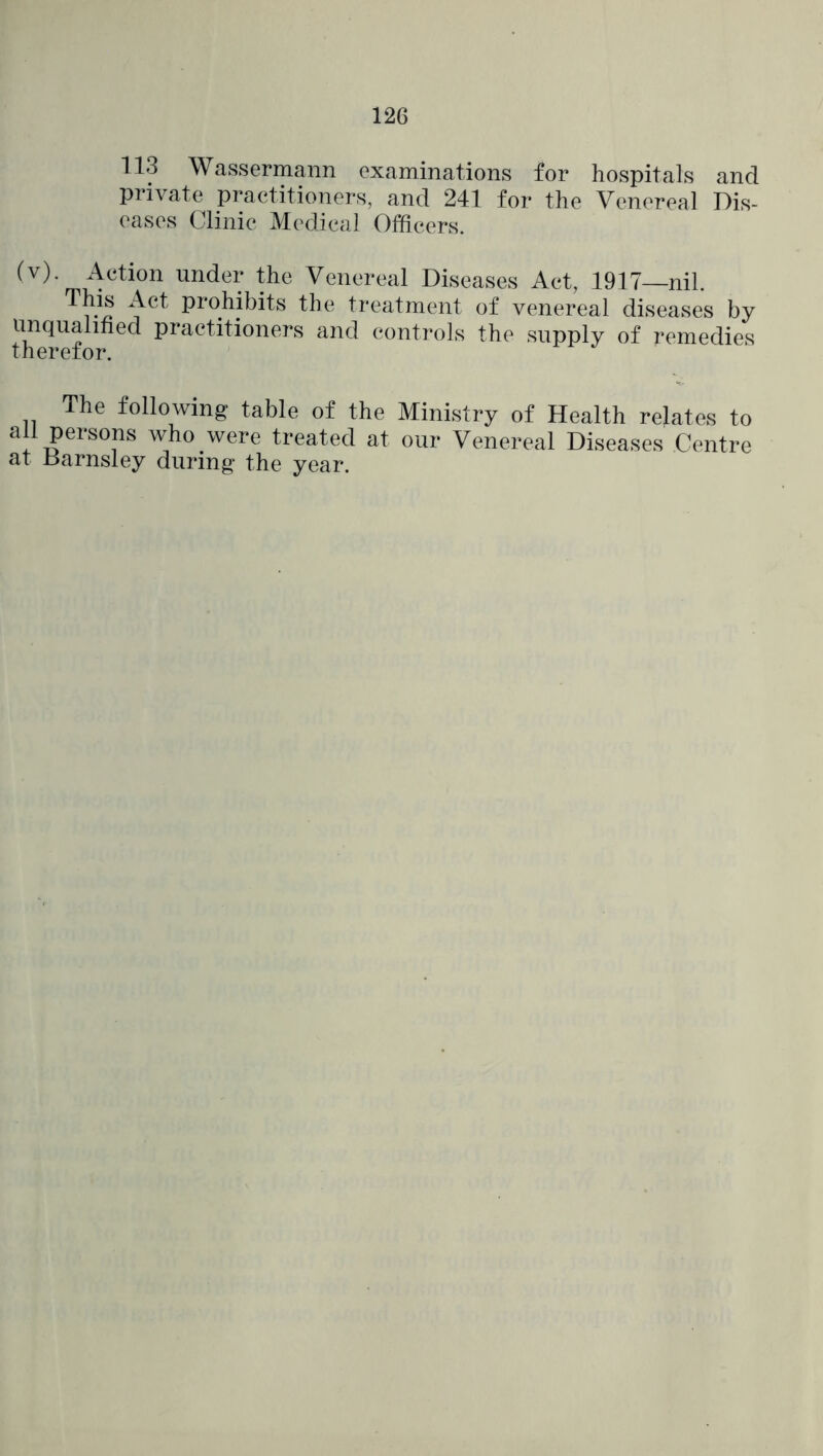 126 113 Wassermann examinations for hospitals and private practitioners, and 241 for the Venereal Dis- eases Clinic Medical Officers. Venereal Diseases Act, 1917—nil. his Act prohibits the treatment of venereal diseases by unqualified practitioners and controls the supply of remedies therefor. The following table of the Ministry of Health relates to all persons who were treated at our Venereal Diseases Centre at Barnsley during the year.