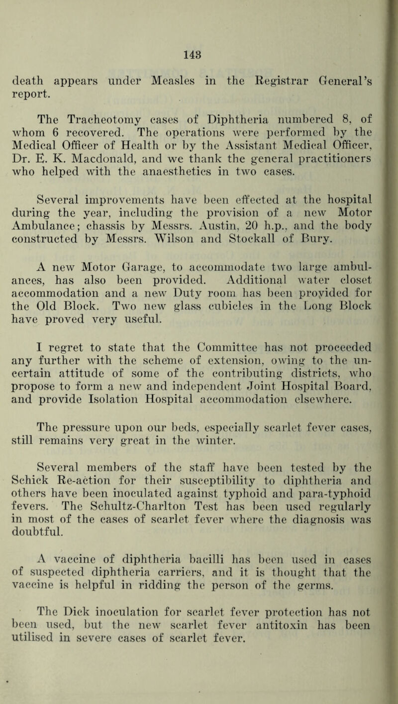 death appears under Measles in the Registrar General’s report. The Tracheotomy cases of Diphtheria numbered 8, of whom 6 recovered. The operations were performed by the Medical Officer of Health or by the Assistant Medical Officer, Dr. E. K. Macdonald, and we thank the general practitioners who helped with the anaesthetics in two cases. Several improvements have been effected at the hospital during- the year, including- the provision of a new Motor Ambulance; chassis by Messrs. Austin, 20 h.p., and the body constructed by Messrs. Wilson and Stockall of Bury. A new Motor Garage, to accommodate two large ambul- ances, has also been provided. Additional water closet accommodation and a new Duty room has been proyided for the Old Block. Two new glass cubicles in the Long- Block have proved very useful. I regret to state that the Committee has not proceeded any further with the schetne of extension, owing- to the un- certain attitude of some of the contributing- districts, who propose to form a new and independent Joint Hospital Board, and provide Isolation Hospital accommodation elsewhere. The pressure upon our beds, especially scarlet fever cases, still remains very great in the winter. Several members of the staff' have been tested by the Schick Re-action for their susceptibility to diphtheria and others have been inoculated against typhoid and para-typhoid fevers. The Schultz-Charlton Test has been used regularly in most of the cases of scarlet fever where the diagnosis was doubtful. A vaccine of diphtheria bacilli has been used in cases of suspected diphtheria carriers, and it is thought that the vaccine is helpful in ridding the person of the germs. The Dick inoculation for scarlet fever protection has not been used, but the new scarlet fever antitoxin has been utilised in severe cases of scarlet fever.