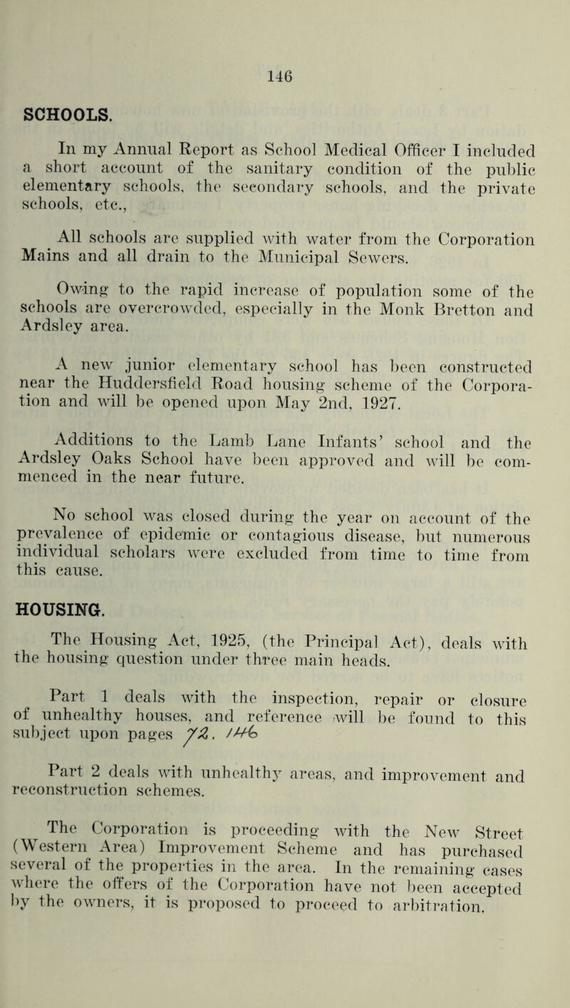 SCHOOLS. In my Annual Report as School Medical Officer I included a short account of the sanitary condition of the public elementary schools, the secondary schools, and the private schools, etc., All schools are supplied with water from the Corporation Mains and all drain to the Municipal Sewers. Owing- to the rapid increase of population some of the schools are overcrowded, especially in the Monk Bretton and Ardsley area. A new junior elementary school has been constructed near the Huddersfield Road housing scheme of the Corpora- tion and will be opened upon May 2nd, 1927. Additions to the Lamb Lane Infants’ school and the Ardsley Oaks School have been approved and will be com- menced in the near future. No school was closed during the year on account of the prevalence of epidemic or contagious disease, but numerous individual scholars were excluded from time to time from this cause. HOUSING. The Housing Act, 1925, (the Principal Act), deals with the housing question under three main heads. Part 1 deals with the inspection, repair or closure of unhealthy houses, and reference wdll be found to this subject upon pages Part 2 deals with unhealthy areas, and improvement and reconstruction schemes. The Corporation is proceeding with the New Street (Western^ Area) Improvement Scheme and has purchased several of the properties in the area. In the remaining cases where the offers of the Corporation have not been accepted by the owners, it is proposed to proceed to arbitration.