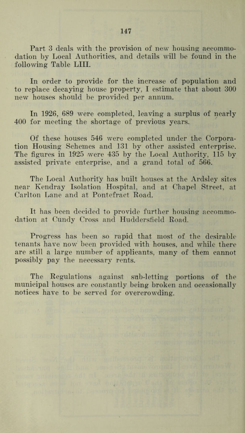 Part 3 deals with the provision of new housing accommo- dation by Local Authorities, and details will be found in the following Table LIII. In order to provide for the increase of population and to replace decaying house property, I estimate that about 300 new houses should be provided per annum. In 1926, 689 were completed, leaving a surplus of nearly 400 for meeting the shortage of previous years. Of these houses 546 were completed under the Corpora- tion Housing Schemes and 131 by other assisted enterprise. The figures in 1925 were 435 by the Local Authority, 115 by assisted private enterprise, and a grand total of 566. The Local Authority has built houses at the Ardsley sites near Kendray Isolation Hospital, and at Chapel Street, at Carlton Lane and at Pontefract Road. It has been decided to provide further housing accommo- dation at Cundy Cross and Huddersfield Road. Progress has been so rapid that most of the desirable tenants have now been provided with houses, and while there are still a large number of applicants, many of them cannot possibly pay the necessary rents. The Regulations against sub-letting portions of the municipal houses are constantly being broken and occasionally notices have to be served for overcrowding.