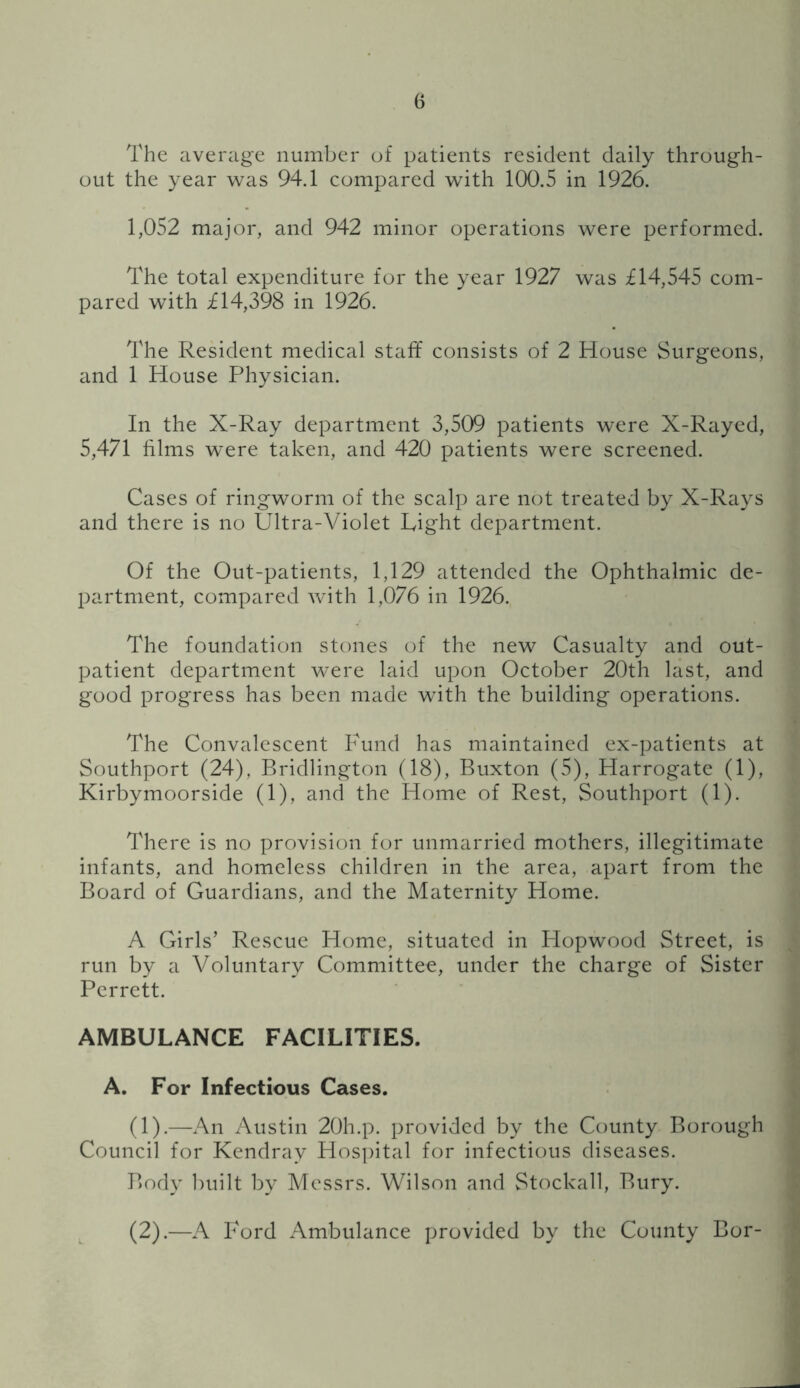 The average number of patients resident daily through- out the year was 94.1 compared with 100.5 in 1926. 1,052 major, and 942 minor operations were performed. The total expenditure for the year 1927 was £14,545 com- pared with £14,398 in 1926. The Resident medical staff consists of 2 House Surgeons, and 1 House Physician. In the X-Ray department 3,509 patients were X-Rayed, 5,471 films were taken, and 420 patients were screened. Cases of ringworm of the scalp are not treated by X-Rays and there is no Ultra-Violet Light department. Of the Out-patients, 1,129 attended the Ophthalmic de- partment, compared with 1,076 in 1926. The foundation stones of the new Casualty and out- patient department were laid upon October 20th last, and good progress has been made with the building operations. The Convalescent Fund has maintained ex-patients at Southport (24), Bridlington (18), Buxton (5), Harrogate (1), Kirbymoorside (1), and the Home of Rest, Southport (1). There is no provision for unmarried mothers, illegitimate infants, and homeless children in the area, apart from the Board of Guardians, and the Maternity Home. A Girls’ Rescue Home, situated in Plopwood Street, is run by a Voluntary Committee, under the charge of Sister Pcrrctt. AMBULANCE FACILITIES. A. For Infectious Cases. (1).—An Austin 20h.p. provided by the County Borough Council for Kendray Hos])ital for infectious diseases. Body ])uilt by Messrs. Wilson and Stockall, Bury. , (2).—A Ford Ambulance provided by the County Bor-