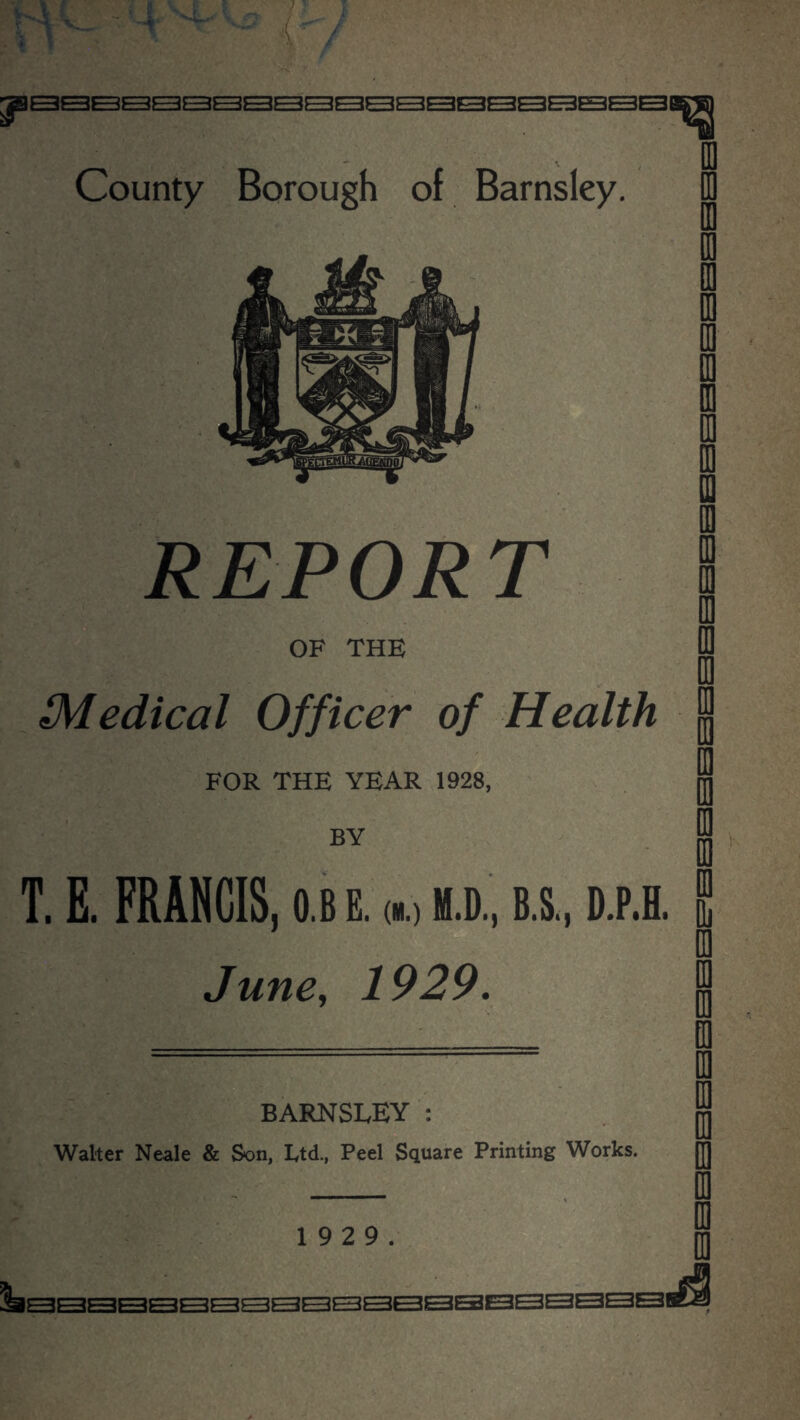 County Borough of Barnsley. REPORT OF THE Medical Officer of Health FOR THE YEAR 1928, BY T. E. FRANCIS, o.b e. (d «.d., b.s., d.p.h. June, 1929. BARNSLEY: Walter Neale & Son, Ltd., Peel Square Printing Works. 1 9 2 9.