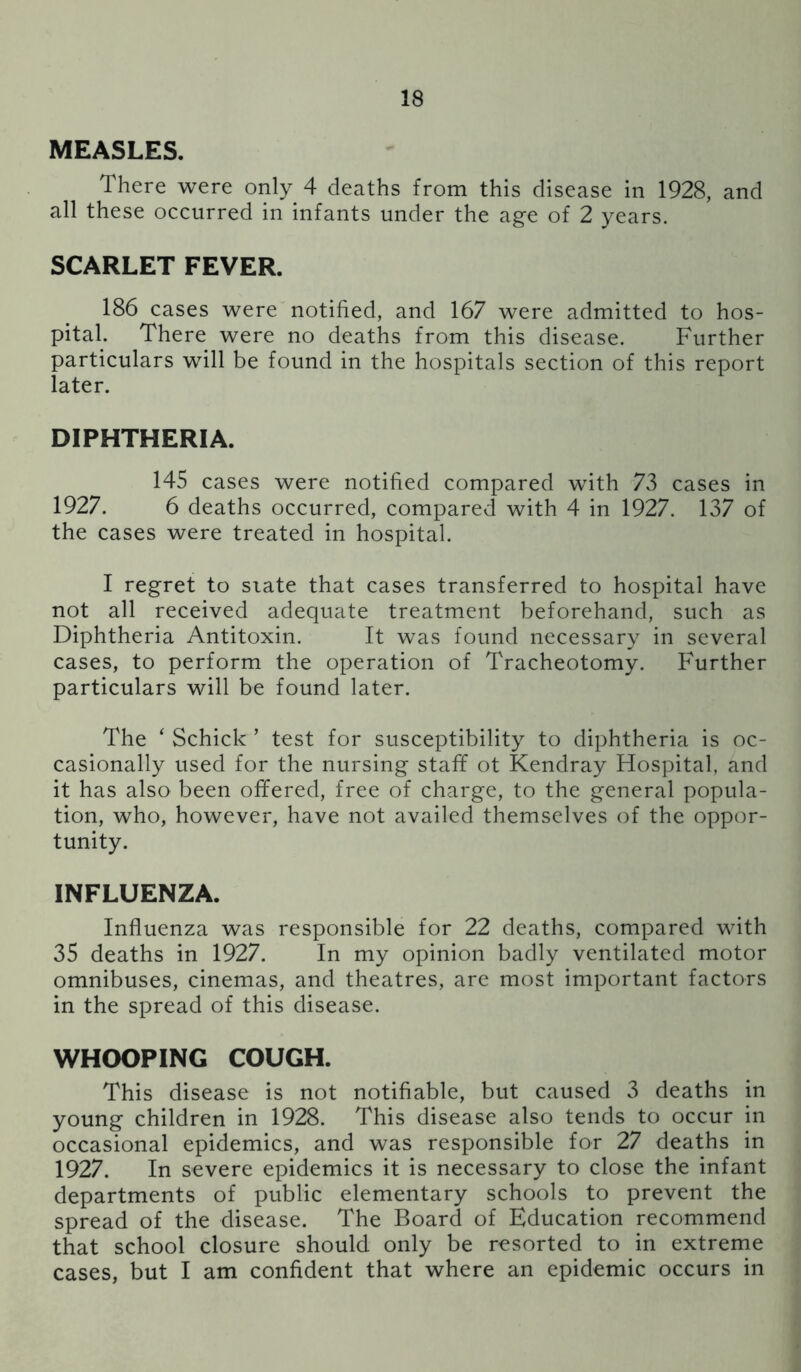 MEASLES. There were only 4 deaths from this disease in 1928, and all these occurred in infants under the age of 2 years. SCARLET FEVER. 186 cases were notified, and 167 were admitted to hos- pital. There were no deaths from this disease. Further particulars will be found in the hospitals section of this report later. DIPHTHERIA. 145 cases were notified compared with 73 cases in 1927. 6 deaths occurred, compared with 4 in 1927. 137 of the cases were treated in hospital. I regret to state that cases transferred to hospital have not all received adequate treatment beforehand, such as Diphtheria Antitoxin. It was found necessary in several cases, to perform the operation of Tracheotomy. Further particulars will be found later. The ‘ Schick ’ test for susceptibility to diphtheria is oc- casionally used for the nursing staff ot Kendray Hospital, and it has also been offered, free of charge, to the general popula- tion, who, however, have not availed themselves of the oppor- tunity. INFLUENZA. Influenza was responsible for 22 deaths, compared with 35 deaths in 1927. In my opinion badly ventilated motor omnibuses, cinemas, and theatres, are most important factors in the spread of this disease. WHOOPING COUGH. This disease is not notifiable, but caused 3 deaths in young children in 1928. This disease also tends to occur in occasional epidemics, and was responsible for 27 deaths in 1927. In severe epidemics it is necessary to close the infant departments of public elementary schools to prevent the spread of the disease. The Board of Education recommend that school closure should only be resorted to in extreme cases, but I am confident that where an epidemic occurs in