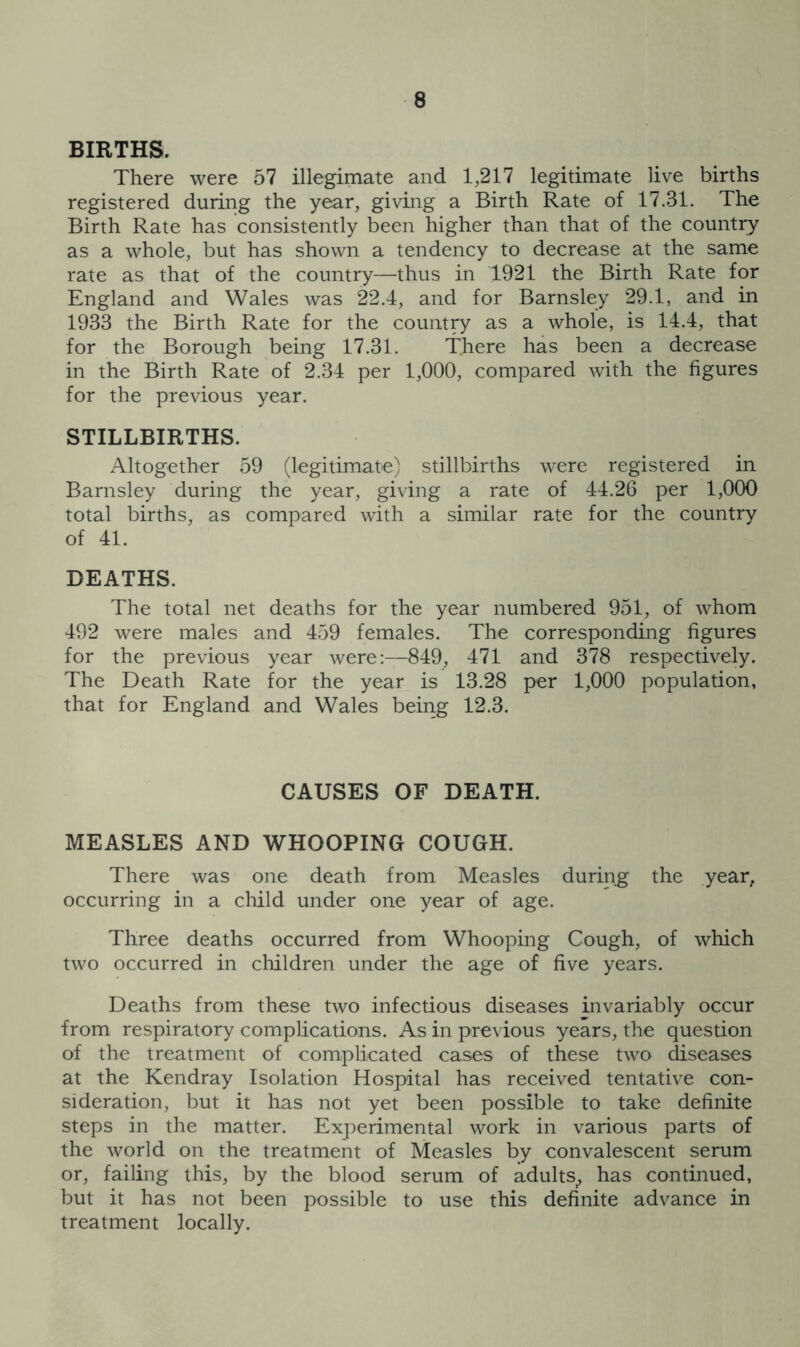 BIRTHS. There were 57 illegimate and 1,217 legitimate live births registered during the year, givmg a Birth Rate of 17.31. The Birth Rate has consistently been higher than that of the country as a whole, but has shown a tendency to decrease at the same rate as that of the country—thus in 1921 the Birth Rate for England and Wales was 22.4, and for Barnsley 29.1, and in 1933 the Birth Rate for the country as a whole, is 14.4, that for the Borough being 17.31. There has been a decrease in the Birth Rate of 2.34 per 1,000, compared with the figures for the previous year. STILLBIRTHS. Altogether 59 (legitimate) stillbirths were registered in Barnsley during the year, giving a rate of 44.26 per 1,000 total births, as compared with a similar rate for the country of 41. DEATHS. The total net deaths for the year numbered 951, of whom 492 were males and 459 females. The corresponding figures for the previous year were:—849, 471 and 378 respectively. The Death Rate for the year is 13.28 per 1,000 population, that for England and Wales being 12.3. CAUSES OF DEATH. MEASLES AND WHOOPING COUGH. There was one death from Measles during the year, occurring in a child under one year of age. Three deaths occurred from Whooping Cough, of which two occurred in children under the age of five years. Deaths from these two infectious diseases invariably occur from respiratory complications. As in previous years, the question of the treatment of complicated cases of these two diseases at the Kendray Isolation Hospital has received tentative con- sideration, but it has not yet been possible to take definite steps in the matter. Experimental work in various parts of the world on the treatment of Measles by convalescent serum or, failing this, by the blood serum of adults^ has continued, but it has not been possible to use this definite advance in treatment locally.