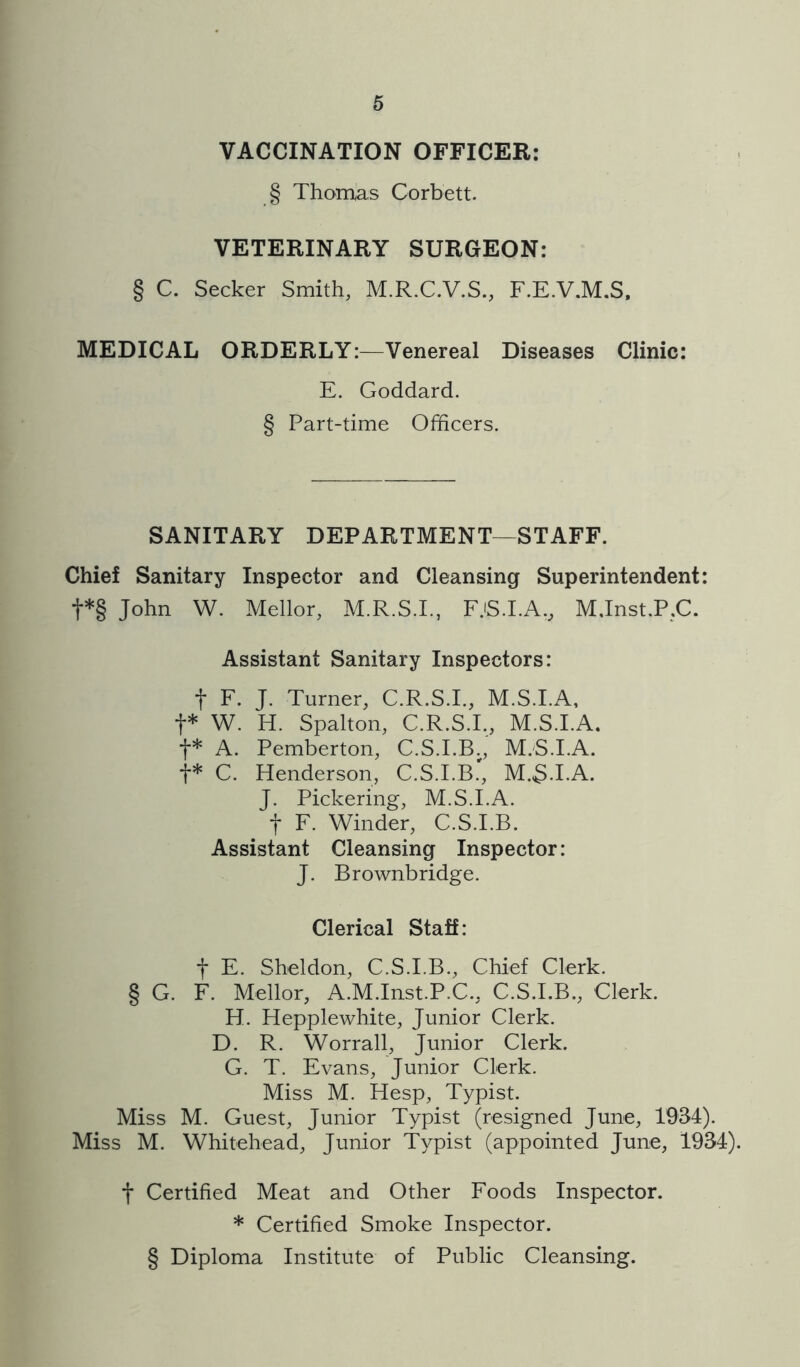 VACCINATION OFFICER: § Thomas Corbett. VETERINARY SURGEON: § C. Seeker Smith, M.R.C.V.S., F.E.V.M.S, MEDICAL ORDERLY:—Venereal Diseases Clinic: E. Goddard. § Part-time Officers. SANITARY DEPARTMENT—STAFF. Chief Sanitary Inspector and Cleansing Superintendent: t*§ John W. Mellor, M.R.S.I., F.iS.I.A., M.Inst.P.C. Assistant Sanitary Inspectors: t F. J. Turner, C.R.S.I., M.S.I.A, t* W. H. Spalton, C.R.S.I., M.S.I.A. t* A. Pemberton, C.S.I.B., M.S.I.A. t* C. Henderson, C.S.I.B.', M.3.I.A. J. Pickering, M.S.I.A. t F. Winder, C.S.I.B. Assistant Cleansing Inspector: J. Brownbridge. Clerical Staff: t E. Sheldon, C.S.I.B., Chief Clerk. § G. F. Mellor, A.M.Inst.P.C., C.S.I.B., Clerk. H. Hepplewhite, Junior Clerk. D. R. Worrall, Junior Clerk. G. T. Evans, Junior Clerk. Miss M. Hesp, Typist. Miss M. Guest, Junior Typist (resigned June, 1934). Miss M. Whitehead, Junior Typist (appointed June, 1934). t Certified Meat and Other Foods Inspector. * Certified Smoke Inspector. § Diploma Institute of Public Cleansing.