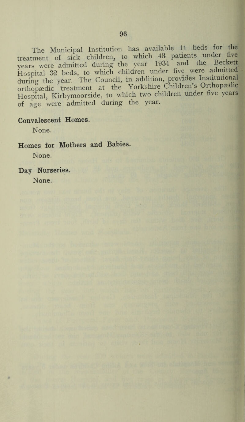 The Municipal Institution has available 11 beds for the treatment of sick children^ to which 43 patients under five years were admitted during the year 1934 and the Beckett Hospital 32 beds, to which children under five were admitted during the year. The Council, in addition, provides Institutional orthopaedic treatment at the Yorkshire Children s Orthopaedic Hospital, Kirbymoorside, to which two children under five years of age were adnntted during the year. Convalescent Homes. None. Homes for Mothers and Babies. None. Day Nurseries. None.