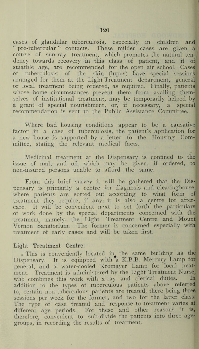 cases of glandular tuberculosis, especially in children and “ pre-tubercular ” contacts, d'hese milder cases are given a course of sun-ray treatment, which promotes the natural ten- dency towards recovery in this class of patient, and if of suiatble age, are recommended for the open air school. Cases of tuberculosis of the skin (lupus) have special sessions arranged for them at the Light Treatment department, general or local treatment being ordered, as required. Finally, patients whose home circumstances prevent them from availing them- selves of institutional treatment, may be temporarily helped by a grant of special nourishment, or, if necessary, a special recommendation is sent to the Public Assistance Committee. Where bad housing conditions appear to be a causative factor in a case of tuberculosis, the patient’s application for a new house is supported by a letter to the Housing Com- mittee, stating the relevant medical facts. Medicinal treatment at the Dispensary is confined to the issue of malt and oil, which may be given, if ordered, to non-insured persons unable to afford the same. From this brief survey it will be gathered that the Dis- pensary is primarily a centre for diagnosis and clearinghouse, where patients are sorted out according to what form of treatment they require, if any; it is also a centre for after- care. It will be convenient n^xt to set forth the particulars of work done by the special departments concerned with the treatment, namely, the Light Treatment Centre and Mount Vernon Sanatorium. The former is concerned especially with treatment of early cases and will be taken first. Light Treatment Centre. . This is conveniently located in^ the same building as the Dispensary. It is equipped with a K.B.B. Mercur}^ Lamp for general, and a water-cooled Kromayer Lamp for local treat- ment. Treatment is administered by the Light Treatment Nurse, who combines this work with x-ray and clerical duties. In addition to the types of tuberculous patients above referred to, certain non-tuberculous patients are treated, there being three sessions per week for the former, and two for the latter class. The type of case treated and response to treatment varies at different age periods. For these and other reasons it is, therefore, convenient to sub-divide the patients into three age- groups, in recording the results of treatment.