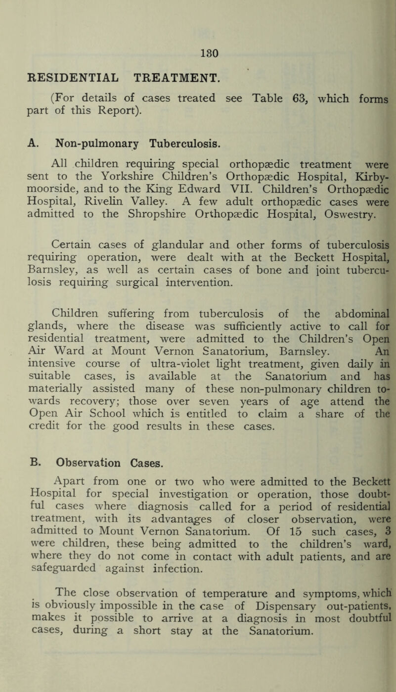 RESIDENTIAL TREATMENT. (For details of cases treated see Table 63, which forms part of this Report). A. Non-pulmonary Tuberculosis. All children requiring special orthopaedic treatment were sent to the Yorkshire Children’s Orthopaedic Hospital, Kirby- moorside, and to the King Edward VII. Children’s Orthopaedic Hospital, Rivelin Valley. A few adult orthopaedic cases were admitted to the Shropshire Orthopaedic Hospital, Oswestry. Certain cases of glandular and other forms of tuberculosis requiring operation, were dealt with at the Beckett Hospital, Barnsley, as well as certain cases of bone and joint tubercu- losis requiring surgical intervention. Children suffering from tuberculosis of the abdominal glands, where the disease was sufficiently active to call for residential treatment, were admitted to the Children’s Open Air Ward at Mount Vernon Sanatorium, Barnsley. An intensive course of ultra-violet hght treatment, given daily in suitable cases, is available at the Sanatorium and has materially assisted many of these non-pulmonary children to- wards recovery; those over seven years of age attend the Open Air School which is entitled to claim a share of the credit for the good results in these cases. B. Observation Cases. Apart from one or two who were admitted to the Beckett Hospital for special investigation or operation, those doubt- ful cases where diagnosis called for a period of residential treatment, with its advantages of closer observation, were admitted to Mount Vernon Sanatorium. Of 15 such cases, 3 were children, these being admitted to the children’s ward, where they do not come in contact with adult patients, and are safeguarded against infection. The close observation of temperature and symptoms, which is obviously impossible in the case of Dispensary out-patients, makes it possible to arrive at a diagnosis in most doubtful cases, during a short stay at the Sanatorium.