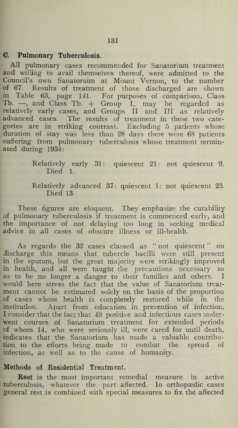 C. Pulmonary Tuberculosis. All pulmonary cases recommended for Sanatorium treatment and willing to avail themselves thereof, were admitted to the Council’s own Sanatoruim at Mount Vernon, to the number of 67. Results of treatment of those discharged are shown in Table 63, page 141. For purposes of comparison. Class Tb. —, and Class Tb. + Group I, may be regarded as relatively early cases, and Groups II and III as relatively advanced cases. The results of treatment in these two cate- gories are in striking contrast. Excluding 5 patients whose duration of stay was less than 28 days there were 68 patients suffering from pulmonary tuberculosis whose treatment termin- ated during 1934: Relatively early 31: quiescent 21: not quiescent 9. Died 1. Relatively advanced 37: quiescent 1: not quiescent 23. Died 13. These figures are eloquent. They emphasize the curability of pulmonary tuberculosis if treatment is commenced early, and the importance of not delaying too long in seeking medical advice in all cases of obscure illness or ill-health. As regards the 32 cases classed as “ not quiescent ” on discharge this means that tubercle bacilli were still present in the sputum, but the great majority were strikingly improved in health, and all were taugiit the precautions necessary so as to be no longer a danger to their families and others. I would here stress the fact that the value of Sanatorium treat- ment cannot be estimated solely on the basis of the proportion of cases whose health is completely restored while in the institution. Apart from education in prevention of infection, I consider that the fact that 49 positive and infectious cases under- went courses of Sanatorium treatment for extended periods of whom 14, who were seriously ill, were cared for until death, indicates that the Sanatorium has made a valuable contribu- tion to the efforts being made to combat the spread of infection, as well as to the cause of humanity. Methods of Ptesidential Treatment. Rest is the most important remedial measure in active tuberculosis, whatever the parti affected. In orthopaedic cases general rest is combined with special measures to fix the affected