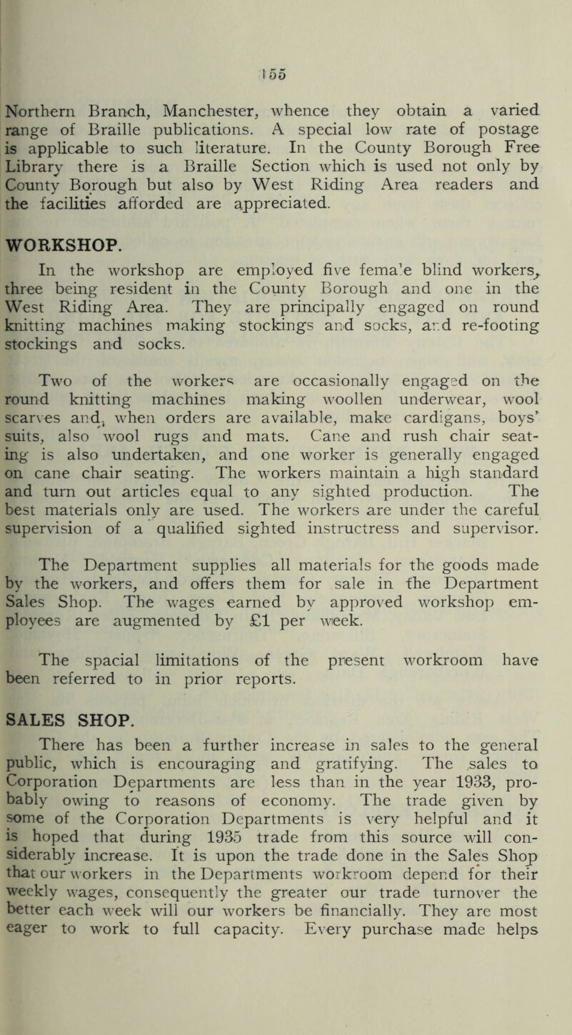 Northern Branch, Manchester, whence they obtain a varied range of Braille publications. A special low rate of postage is applicable to such literature. In the County Borough Free Library there is a Braille Section which is used not only by County Borough but also by West Riding Area readers and the facilities afforded are appreciated. WORKSHOP. In the workshop are employed five female blind workers, three being resident in the County Borough and one in the West Riding Area. They are principally engaged on round knitting machines making stockings and socks, and re-footing stockings and socks. Two of the worker‘s are occasionally engaged on the round knitting machines making woollen underwear, wool scarves and, when orders are available, make cardigans, boys' suits, also wool rugs and mats. Cane and rush chair seat- ing is also undertaken, and one worker is generally engaged on cane chair seating. The workers maintain a high standard and turn out articles equal to any sighted production. The best materials only are used. The workers are under the careful supervision of a qualified sighted instructress and supervisor. The Department supplies all materials for the goods made by the workers, and offers them for sale in fhe Department Sales Shop. The v/ages earned by approved workshop em- ployees are augmented by £1 per week. The spacial limitations of the present workroom have been referred to in prior reports. SALES SHOP. There has been a further increase in sales to the general public, which is encouraging and gratifying. The .sales to Corporation Departments are less than in the year 1933, pro- bably owing to reasons of economy. The trade given by some of the Corporation Departments is very helpful and it is hoped that during 1935 trade from this source Mali con- siderably increase. It is upon the trade done in the Sales Shop that our M orkers in the Departments workroom depend for their weekly M-ages, consequently the greater our trade turnover the better each M'eek will our workers be financially. They are most eager to work to full capacity. Every purchase made helps