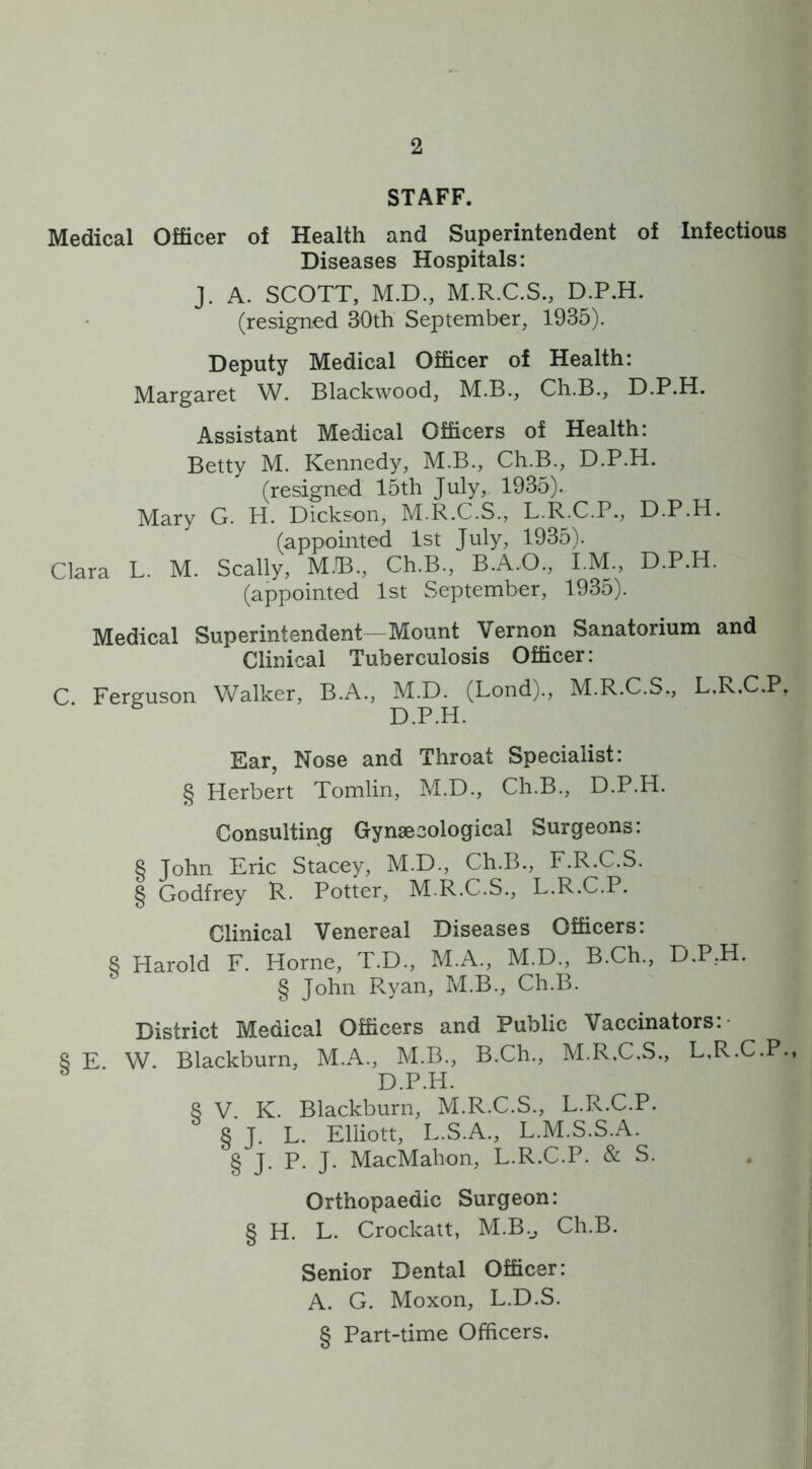 STAFF. Medical Officer of Health and Superintendent of Infectious Diseases Hospitals: J. A. SCOTT, M.D., M.R.C.S., D.P.H. (resigned 30th September, 1935). Deputy Medical Officer of Health: Margaret W. Blackwood, M.B., Ch.B., D.P.H. Assistant Medical Officers of Health: Betty M. Kennedy, M.B., Ch.B., D.P.H. (resigned 15th July, 1935). Mary G. H. Dickson, M.R.C.S., L.R.C.P., D.P.H. (appointed 1st July, 1935). Clara L. M. Scally, MJB., Ch.B., B.A.O., I.M., D.P.H. (appointed 1st September, 1935). Medical Superintendent—Mount Vernon Sanatorium and Clinical Tuberculosis Officer: C Ferguson Walker, B.A., M.D. (Lond)., M.R.C.S,, L.R.C.P, D.P.H. Ear, Nose and Throat Specialist: § Herbert Tomlin, M.D., Ch.B., D.P.H. Consulting Gynaecological Surgeons: 8 John Eric Stacey, M.D., Ch.B., F.R.C.S. § Godfrey R. Potter, M.R.C.S., L.R.C.P. Clinical Venereal Diseases Officers. 8 Harold F. Horne, T.D., M.A., M.D., B.Ch., D.P,H. § John Ryan, M.B., Ch.B. District Medical Officers and Public Vaccinators: 8 E W. Blackburn, M.A., M.B., B.Ch., M.R.C.S., L.R.C.P. D.P.H. 8 V. K. Blackburn, M.R.C.S., L.R.C.P. § J. L. Elliott, L.S.A., L.M.S.S.A. § J. P. J. MacMahon, L.R.C.P. & S. Orthopaedic Surgeon: § H. L. Crockatt, M.B._, Ch.B. Senior Dental Officer: A. G. Moxon, L.D.S. § Part-time Officers.