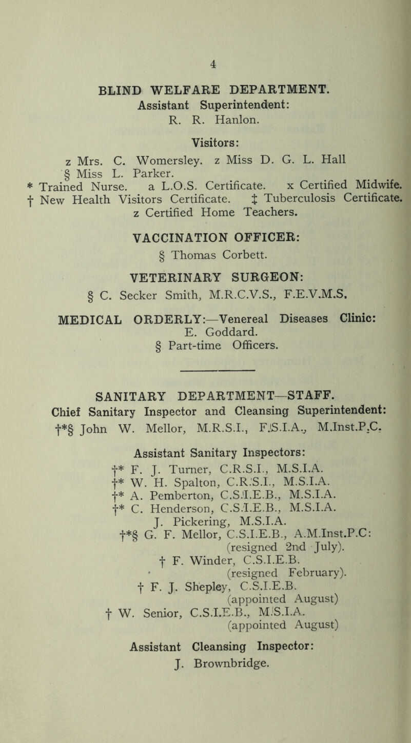 BLIND WELFARE DEPARTMENT. Assistant Superintendent: R. R. Hanlon. Visitors: z Mrs. C. Womersley. z Miss D. G. L. Hall '§ Miss L. Parker. * Trained Nurse. a L.O.S. Certificate. x Certified Midwife, f New Health Visitors Certificate. t Tuberculosis Certificate, z Certified Home Teachers. VACCINATION OFFICER: § Thomas Corbett. VETERINARY SURGEON: § C. Seeker Smith, M.R.C.V.S., F.E.V.M.S, MEDICAL ORDERLY:—Venereal Diseases Clinic: E. Goddard. § Part-time Officers. SANITARY DEPARTMENT—STAFF. Chief Sanitary Inspector and Cleansing Superintendent: f*§ John W. Mellor, M.R.S.I., FJS.I.AW M.Inst.P.C. Assistant Sanitary Inspectors: f* F. J. Turner, C.R.S.I., M.S.I.A. f* W. H. Spalton, C.R.S.I., M.S.I.A. f* A. Pemberton, C.S.'I.E.B., M.S.I.A. f* C. Henderson, C.S.'I.E.B., M.S.I.A. J. Pickering, M.S.I.A. f*§ G. F. Mellor, C.S.I.E.B., A.M.Inst.P.C: (resigned 2nd July). •j- F. Winder, C.S.I.E.B. (resigned February), f F. J. Shepley, C.S.I.E.B. (appointed August) f W. Senior, C.S.I.E.B., M.S.I.A. (appointed August) Assistant Cleansing Inspector: J. Brownbridge.