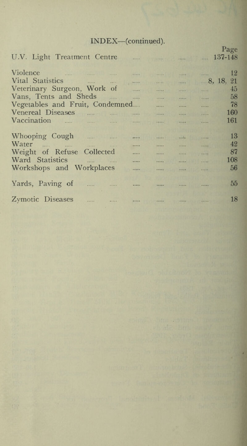 Page U.V. Light Treatment Centre .... 137-148 Violence 12 Vital Statistics 8, 18, 21 Veterinary Surgeon, Work of 45 Vans, Tents and Sheds 58 Vegetables and Fruit, Condemned 78 Venereal Diseases 160 Vaccination 161 Whooping Cough v 13 Water 42 Weight of Refuse Collected 87 Ward Statistics 108 Workshops and Workplaces 56 Yards, Paving of 55