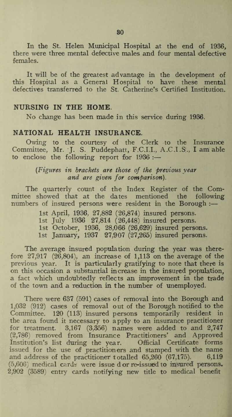 In the St. Helen Municipal Hospital at the end of 1936, there were three mental defective males and four mental defective females. It will be of the greatest advantage in the development of this Hospital as a General Hospital to have these mental defectives transferred to the St. Catherine’s Certified Institution. NURSING IN THE HOME. No change has been made in this service during 1936. NATIONAL HEALTH INSURANCE. Owing to the courtesy of the Clerk to the Insurance Committee, Mr. J. S. Puddephatt, F.C.I.I., A.C.I.S., I am able to enclose the following report for 1936 :— (Figures in brackets are those of the previous year and are given for comparison). The quarterly count of the Index Register of the Com- mittee showed that at the dates mentioned the following numbers of insured persons were resident in the Borough :— 1st April, 1936, 27,882 (26,874) insured persons. 1st July 1936 27,814 (26,448) insured persons. 1st October, 1936, 28,066 (26,629) insured persons. 1st January, 1937 27,907 (27,265) insured persons. The average insured population during the year was there- fore 27,917 (26,804), an increase of 1,113 on the average of the previous year. It is particularly gratifying to note that there is on this occasion a substantial increase in the insured population, a fact which undoubtedly reflects an improvement in the trade of the town and a reduction in the number of unemployed. There were 637 (591) cases of removal into the Borough and 1,032 (912) cases of removal out of the Borough notified to the Committee. 120 (113) insured persons temporarily resident in the area found it necessary to apply to an insurance practitioner for treatment. 3,167 (3,356) names were added to and 2,747 (2,786) removed from Insurance Practitioners’ and Approved institution’s list during the year. Official Certificate forms issued for the use of practitioners and stamped with the name and address of the practitioner totalled 65,260 (67,175). 6,119 (5,606) medical cards were issue d or re-issued to insured persons. 2,902 (3589) entry cards notifying new title to medical benefit