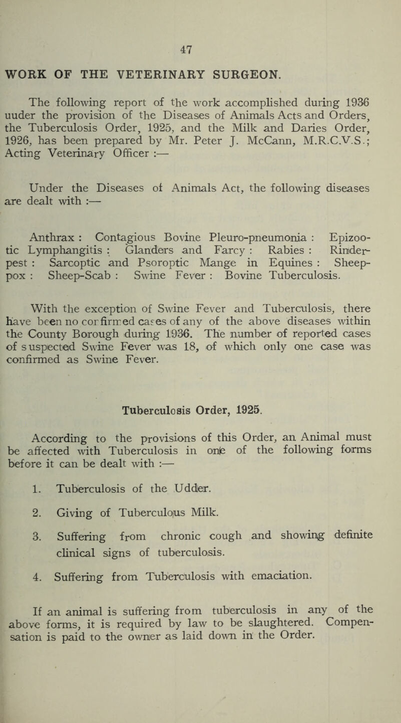 WORK OF THE VETERINARY SURGEON. The following report of the work accomplished during 1936 uuder the provision of the Diseases of Animals Acts and Orders, the Tuberculosis Order, 1925, and the Milk and Daries Order, 1926, has been prepared by Mr. Peter J. McCann, M.R.C.V.S.; Acting Veterinary Officer :— Under the Diseases of Animals Act, the following diseases are dealt with :— Anthrax : Contagious Bovine Pleuro-pneumonia : Epizoo- tic Lymphangitis : Glanders and Farcy : Rabies : Rinder- pest : Sarcoptic and Psoroptic Mange in Equines : Sheep- pox : Sheep-Scab : Swine Fever : Bovine Tuberculosis. With the exception of Swine Fever and Tuberculosis, there have been no cor firmed cases of any of the above diseases within the County Borough during 1936. The number of reported cases of suspected Swine Fever was 18, of which only one case was confirmed as Swine Fever. Tuberculosis Order, 1925. According to the provisions of this Order, an Animal must be affected with Tuberculosis in onje of the following forms before it can be dealt with :— 1. Tuberculosis of the Uddjer. 2. Giving of Tuberculous Milk. 3. Suffering from chronic cough and showing definite clinical signs of tuberculosis. 4. Suffering from Tuberculosis with emaciation. If an animal is suffering from tuberculosis in any of the above forms, it is required by law to be slaughtered. Compen- sation is paid to the owner as laid down in the Order.