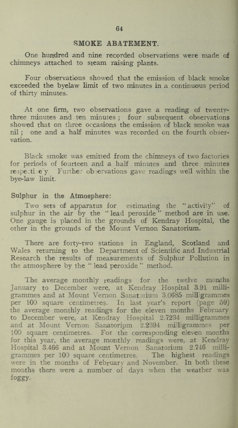 SMOKE ABATEMENT. One hundred and nine recorded observations were made of chimneys attached to steam raising plants. Four observations showed that the emission of black smoke exceeded the byelaw limit of two minutes in a continuous period of thirty minutes. At one firm, two observations gave a reading of twenty- three minutes and ten minutes ; four subsequent observations showed that on three occasions the emission of black smoke was nil ; one and a half minutes was recorded on the fourth obser- vation. Black smoke was emitted from the chimneys of two factories for periods of fourteen and a half minutes anld three minutes respecti e y Furthe: observations gave readings well within the bye-law limit. Sulphur in the Atmosphere: Two sets of apparatus for estimating the “ activity” of sulphur in the air by the “ lead peroxide ” method are in use. One gauge is placed in the grounds of Kendray Hospital, the other in the grounds of the Mount Vernon Sanatorium. There are forty-two stations in England, Scotland and Wales returning to the Department of Scientific and Industrial Research the results of measurements of Sulphur Pollution in the atmosphere by the “ lead peroxide ” method. The average monthly readings for the twelve months January to December were, at Kendray Hospital 3.91 milli- grammes and at Mount Vernon Sanatorium 3.0685 milligrammes per 100 square centimetre?. In last year’s report (page 59) the average monthly readings for the eleven months February to December were, at Kendray Hospital 2.7234 milligrammes and at Mount Vernon Sanatorium 2.2394 milligrammes per 100 square centimetres. For the corresponding eleven months for this year, the average monthly readings were, at Kendray Hospital 3.466 and at Mount Vernon Sanatorium 2.746 milli- grammes per 100 square centimetres. The highest readings were in the months of February and November. In both these months there were a number of days when the weather was foggy-
