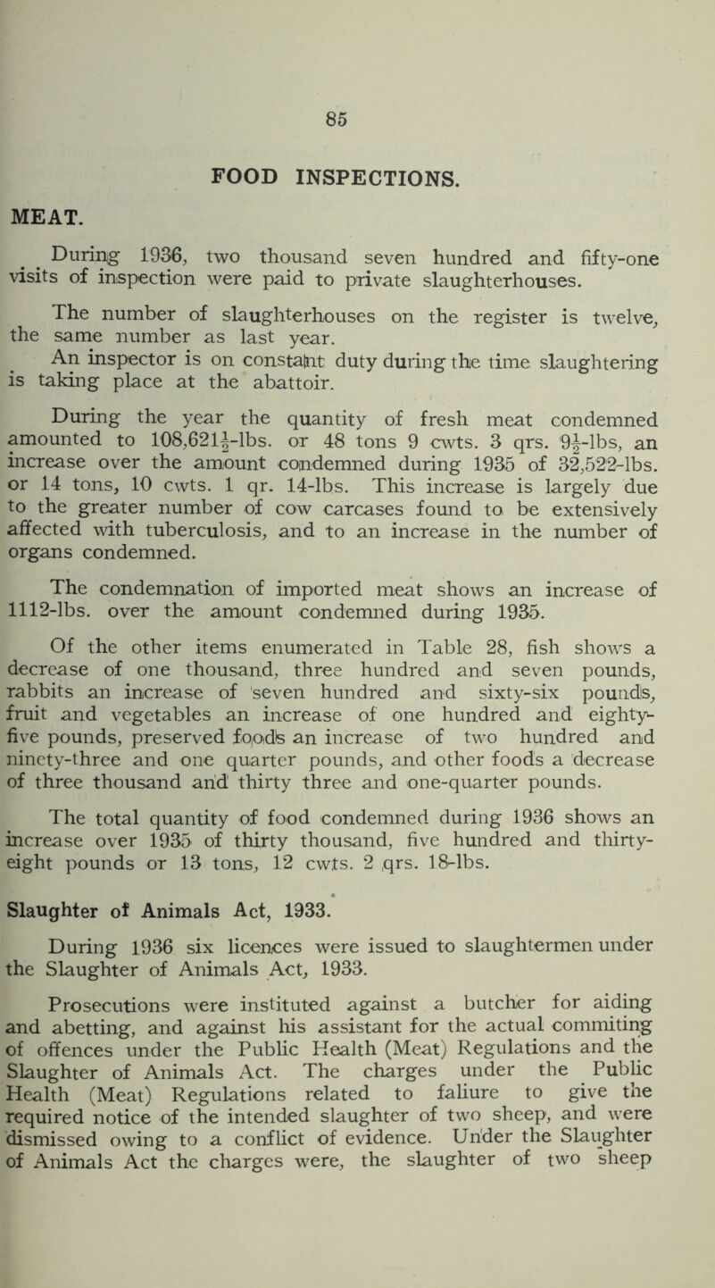 FOOD INSPECTIONS. MEAT. During 1936, two thousand seven hundred and fifty-one visits of inspection were paid to private slaughterhouses. The number of slaughterhouses on the register is twelve, the same number as last year. An inspector is on constant duty during the time slaughtering is taking place at the abattoir. During the year the quantity of fresh meat condemned amounted to 108,621^-lbs. or 48 tons 9 cwts. 3 qrs. 9^-lbs, an increase over the amount condemned during 1935 of 32,522-lbs. or 14 tons, 10 cwts. 1 qr. 14-lbs. This increase is largely due to the greater number of cow carcases found to be extensively affected with tuberculosis, and to an increase in the number of organs condemned. The condemnation of imported meat shows an increase of 1112-lbs. over the amount condemned during 1935. Of the other items enumerated in Table 28, fish shows a decrease of one thousand, three hundred and seven pounds, rabbits an increase of seven hundred and sixty-six pounds, fruit and vegetables an increase of one hundred and eighty- five pounds, preserved fo,odls an increase of two hundred and ninety-three and one quarter pounds, and other foods a decrease of three thousand arid thirty three and one-quarter pounds. The total quantity of food condemned during 1936 shows an increase over 1935 of thirty thousand, five hundred and thirty- eight pounds or 13 tons, 12 cwts. 2 qrs. 18-lbs. Slaughter of Animals Act, 1933. During 1936 six licences were issued to slaughtermen under the Slaughter of Animals Act, 1933. Prosecutions were instituted against a butcher for aiding and abetting, and against his assistant for the actual commiting of offences under the Public Health (Meat) Regulations and the Slaughter of Animals Act. The charges under the Public Health (Meat) Regulations related to faliure to give the required notice of the intended slaughter of two sheep, and were dismissed owing to a conflict of evidence. Under the Slaughter of Animals Act the charges were, the slaughter of two sheep