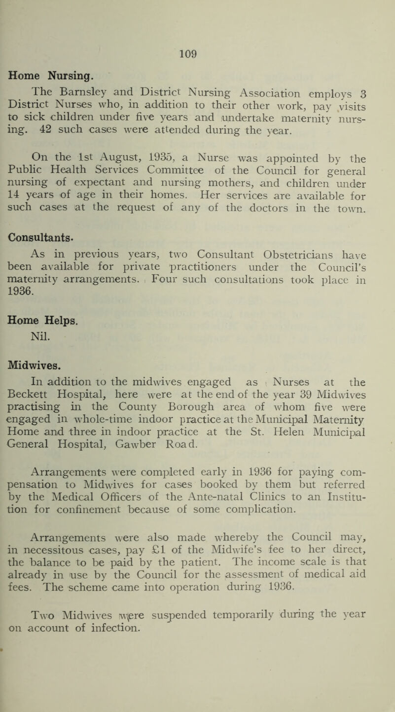 Home Nursing. The Barnsley and District Nursing Association employs 3 District Nurses who, in addition to their other work, pay visits to sick children under five years and undertake maternity nurs- ing. 42 such cases were attended during the year. On the 1st August, 1935, a Nurse was appointed by the Public Health Services Committee of the Council for general nursing of expectant and nursing mothers, and children under 14 years of age in their homes. Her services are available for such cases at the request of any of the doctors in the town. Consultants- As in previous years, two Consultant Obstetricians have been available for private practitioners under the Council’s maternity arrangements. Four such consultations took place in 1936. Home Helps. Nil. Midwives. In addition to the midwives engaged as Nurses at the Beckett Hospital, here were at the end of the year 39 Midwives practising in the County Borough area of whom five were engaged in whole-time indoor practice at the Municipal Maternity Home and three in indoor practice at the St. Helen Municipal General Hospital, Gawber Road. Arrangements were completed early in 1936 for paying com- pensation to Midwives for cases booked by them but referred by the Medical Officers of the Ante-natal Clinics to an Institu- tion for confinement because of some complication. Arrangements were also made whereby the Council may, in necessitous cases, pay £1 of the Midwife’s fee to her direct, the balance to be paid by the patient. The income scale is that already in use by the Council for the assessment of medical aid fees. The scheme came into operation during 1936. Two Midwives w(ere suspended temporarily during the year on account of infection.