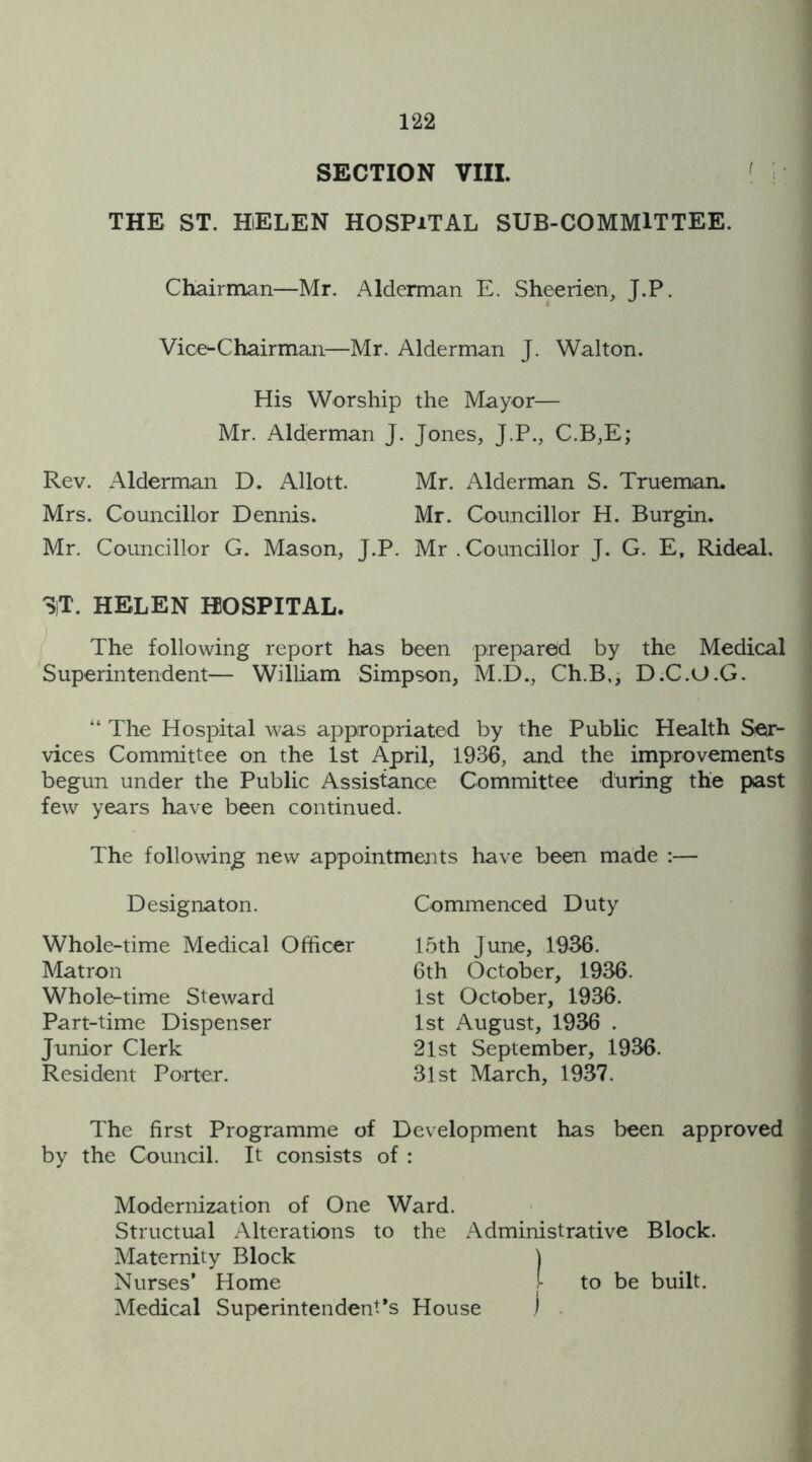 SECTION VIII. THE ST. HELEN HOSPITAL SUB-COMMITTEE. Chairman—Mr. Alderman E. Sheerien, J.P. Vice-Chairman—Mr. Alderman J. Walton. His Worship the Mayor— Mr. Alderman J. Jones, J.P., C.B,E; Rev. Alderman D. Allott. Mr. Alderman S. Trueman. Mrs. Councillor Dennis. Mr. Councillor H. Burgin. Mr. Councillor G. Mason, J.P. Mr . Councillor J. G. E, Rideal. ST. HELEN HOSPITAL. The following report has been prepared by the Medical Superintendent— William Simpson, M.D., Ch.B,, D.C.O.G. “ The Hospital was appropriated by the Public Health Ser- vices Committee on the 1st April, 1936, and the improvements begun under the Public Assistance Committee ddring the past few years have been continued. The following new appointments have been made :— Designaton. Commenced Duty Whole-time Medical Officer Matron Whole-time Steward Part-time Dispenser Junior Clerk Resident Porter. 15th June, 1936. 6th October, 1936. 1st October, 1936. 1st August, 1936 . 21st September, 1936. 31 st March, 1937. The first Programme of Development has been approved by the Council. It consists of : Modernization of One Ward. Structual Alterations to the Administrative Block. Maternity Block J Nurses’ Home j- to be built. Medical Superintendent’s House )
